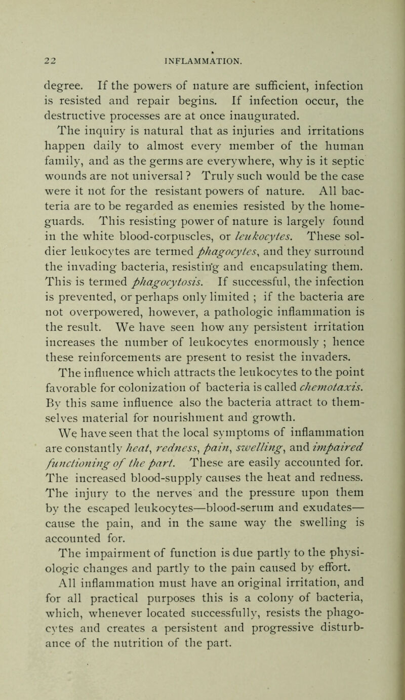 degree. If the powers of nature are sufficient, infection is resisted and repair begins. If infection occur, the destructive processes are at once inaugurated. The inquiry is natural that as injuries and irritations happen daily to almost every member of the human family, and as the germs are everywhere, why is it septic wounds are not universal ? Truly such would be the case were it not for the resistant powers of nature. All bac- teria are to be regarded as enemies resisted by the home- guards. This resisting power of nature is largely found in the white blood-corpuscles, or leukocytes. These sol- dier leukocytes are termed phagocytes^ and they surround the invading bacteria, resisting and encapsulating them. This is termed phagocytosis. If successful, the infection is prevented, or perhaps only limited ; if the bacteria are not overpowered, however, a pathologic inflammation is the result. We have seen how any persistent irritation increases the number of leukocytes enormously ; hence these reinforcements are present to resist the invaders. The influence which attracts the leukocytes to the point favorable for colonization of bacteria is called chemotaxis. By this same influence also the bacteria attract to them- selves material for nourishment and growth. We have seen that the local symptoms of inflammation are constantly heat^ redjiess^ pain^ swellings and impaired functioning of the part. These are easily accounted for. The increased blood-supply causes the heat and redness. The injury to the nerves and the pressure upon them by the escaped leukocytes—blood-serum and exudates— cause the pain, and in the same way the swelling is accounted for. The impairment of function is due partly to the physi- ologic changes and partly to the pain caused by effort. All inflammation must liave an original irritation, and for all practical purposes this is a colony of bacteria, which, whenever located successfully, resists the phago- cytes and creates a persistent and progressive disturb- ance of the nutrition of the part.