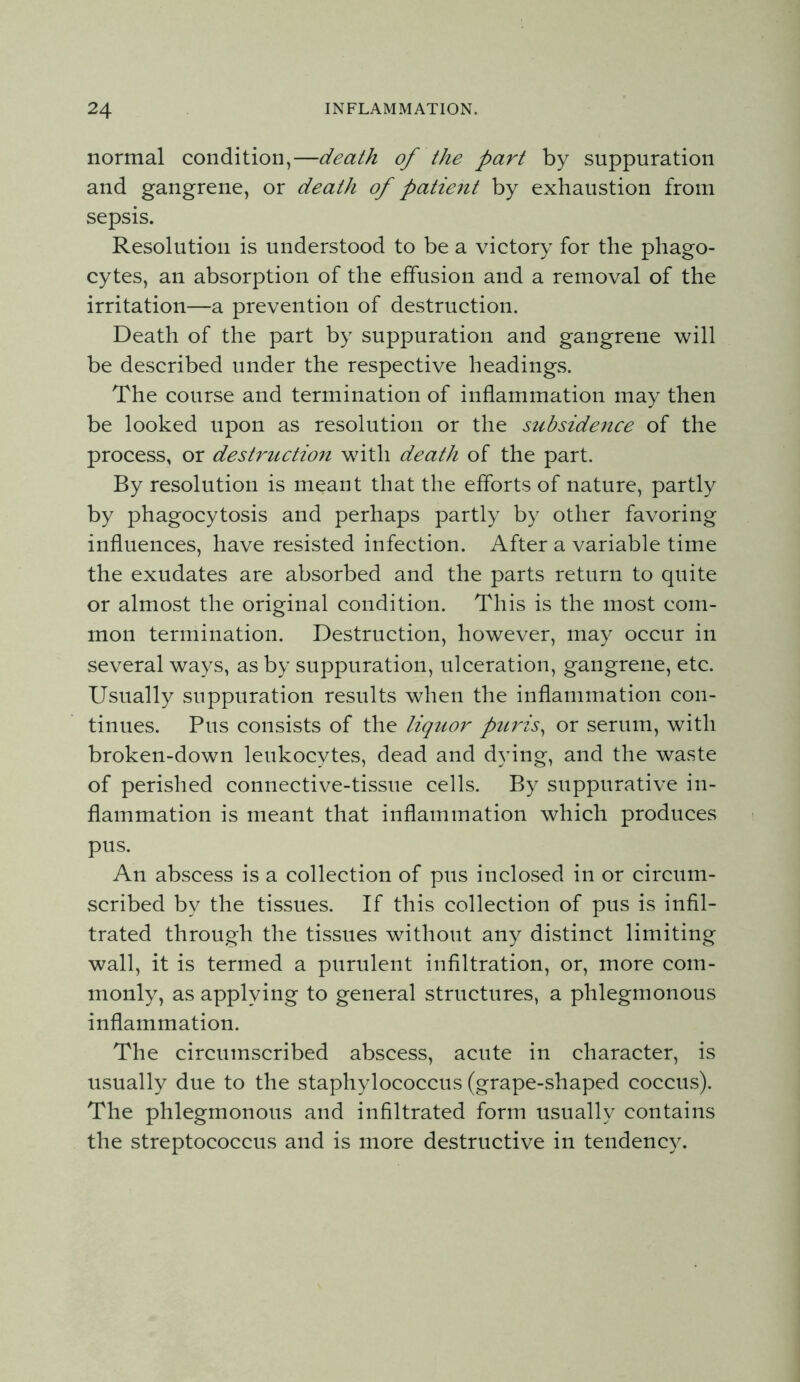 normal condition,—death of the part by suppuration and gangrene, or death of patie^it by exhaustion from sepsis. Resolution is understood to be a victory for the phago- cytes, an absorption of the effusion and a removal of the irritation—a prevention of destruction. Death of the part by suppuration and gangrene will be described under the respective headings. The course and termination of inflammation may then be looked upon as resolution or the subsidence of the process, or destruction with death of the part. By resolution is meant that the efforts of nature, partly by phagocytosis and perhaps partly by other favoring influences, have resisted infection. After a variable time the exudates are absorbed and the parts return to quite or almost the original condition. This is the most com- mon termination. Destruction, however, may occur in several ways, as by suppuration, ulceration, gangrene, etc. Usually suppuration results when the inflammation con- tinues. Pus consists of the liquor puris^ or serum, with broken-down leukocytes, dead and dying, and the waste of perished connective-tissue cells. By suppurative in- flammation is meant that inflammation which produces pus. An abscess is a collection of pus inclosed in or circum- scribed by the tissues. If this collection of pus is infil- trated through the tissues without any distinct limiting wall, it is termed a purulent infiltration, or, more com- monly, as applying to general structures, a phlegmonous inflammation. The circumscribed abscess, acute in character, is usually due to the staphylococcus (grape-shaped coccus). The phlegmonous and infiltrated form usually contains the streptococcus and is more destructive in tendency.