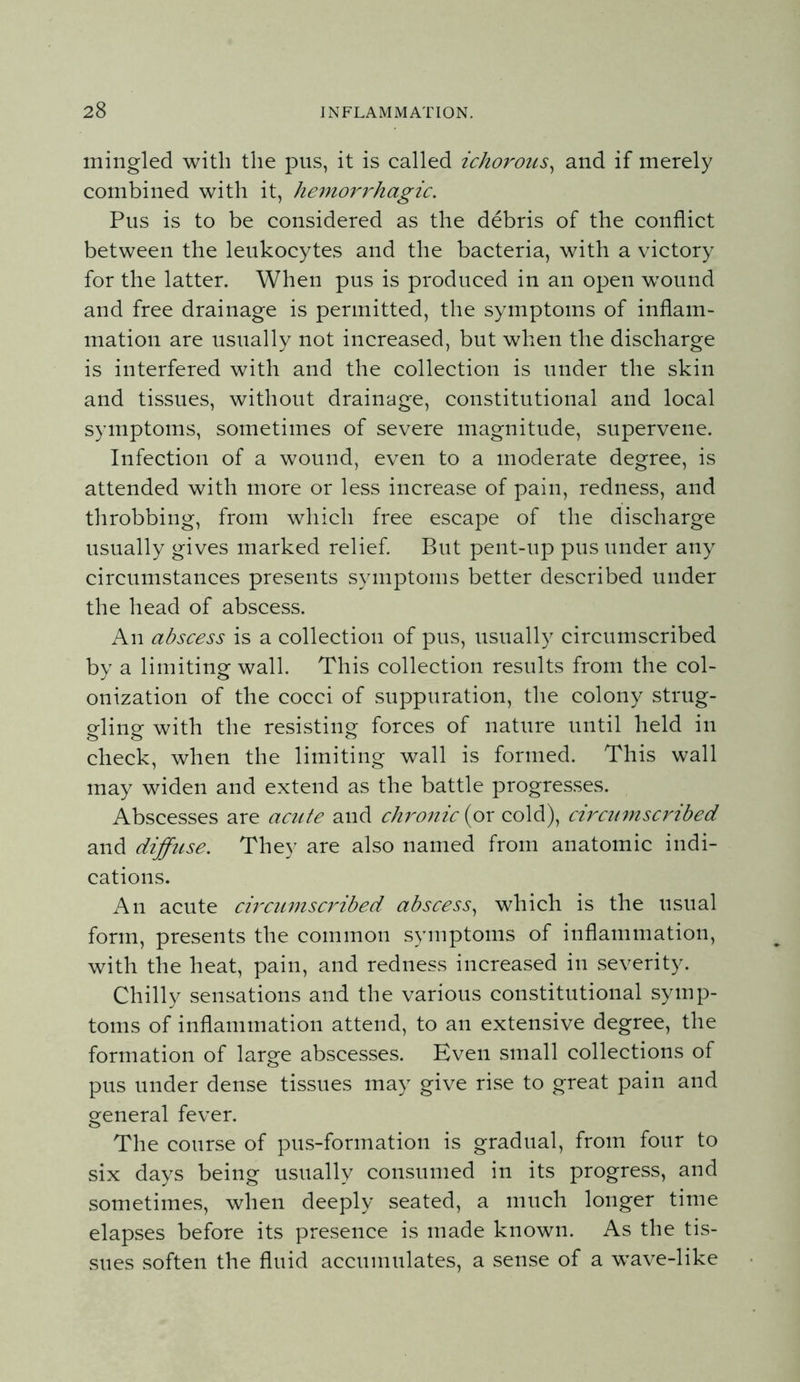 mingled with the pus, it is called ichorous^ and if merely combined with it, hemorrhagic. Pus is to be considered as the debris of the conflict between the leukocytes and the bacteria, with a victory for the latter. When pus is produced in an open wound and free drainage is permitted, the symptoms of inflam- mation are usually not increased, but when the discharge is interfered with and the collection is under the skin and tissues, without drainage, constitutional and local symptoms, sometimes of severe magnitude, supervene. Infection of a wound, even to a moderate degree, is attended with more or less increase of pain, redness, and throbbing, from which free escape of the discharge usually gives marked relief. But pent-up pus under any circumstances presents symptoms better described under the head of abscess. An abscess is a collection of pus, usually circumscribed by a limiting wall. This collection results from the col- onization of the cocci of suppuration, the colony strug- gling with the resisting forces of nature until held in check, when the limiting wall is formed. This wall may widen and extend as the battle progresses. Abscesses are acute and du^onic (or cold), circumscribed and diffuse. They are also named from anatomic indi- cations. An acute circumscribed abscess^ which is the usual form, presents the common symptoms of inflammation, with the heat, pain, and redness increased in severity. Chilly sensations and the various constitutional symp- toms of inflammation attend, to an extensive degree, the formation of large abscesses. Even small collections of pus under dense tissues may give rise to great pain and general fever. The course of pus-formation is gradual, from four to six days being usually consumed in its progress, and sometimes, when deeply seated, a much longer time elapses before its presence is made known. As the tis- sues soften the fluid accumulates, a sense of a wave-like