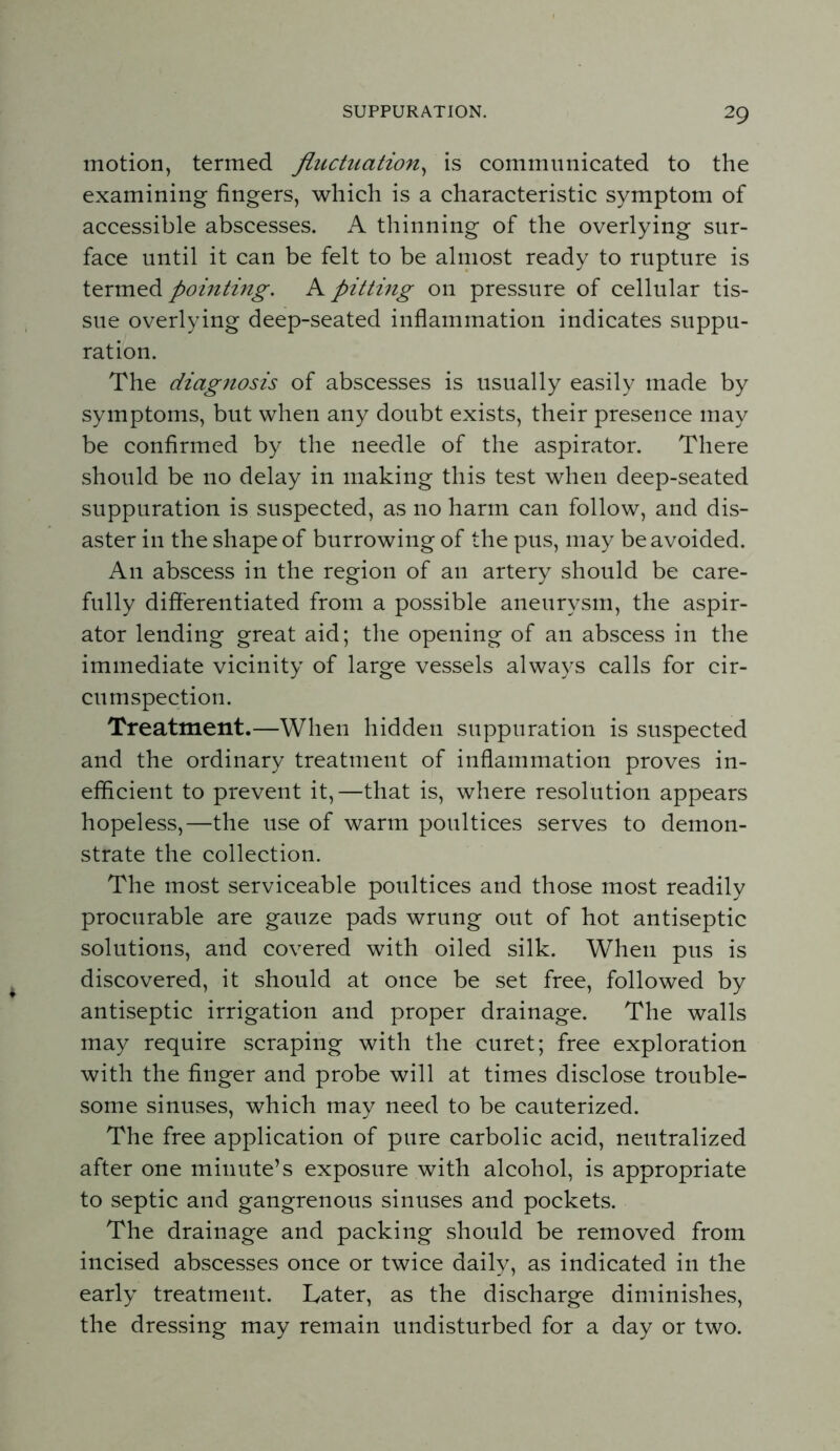 motion, termed fluctuation^^ is communicated to the examining fingers, which is a characteristic symptom of accessible abscesses. A thinning of the overlying sur- face until it can be felt to be almost ready to rupture is termed pointing. A pitting on pressure of cellular tis- sue overlying deep-seated infiammation indicates suppu- ration. The diagnosis of abscesses is usually easily made by symptoms, but when any doubt exists, their presence may be confirmed by the needle of the aspirator. There should be no delay in making this test when deep-seated suppuration is suspected, as no harm can follow, and dis- aster in the shape of burrowing of the pus, may be avoided. An abscess in the region of an artery should be care- fully differentiated from a possible aneurysm, the aspir- ator lending great aid; the opening of an abscess in the immediate vicinity of large vessels always calls for cir- cumspection. Treatment.—When hidden suppuration is suspected and the ordinary treatment of inflammation proves in- efficient to prevent it,—that is, where resolution appears hopeless,—the use of warm poultices serves to demon- strate the collection. The most serviceable poultices and those most readily procurable are gauze pads wrung out of hot antiseptic solutions, and covered with oiled silk. When pus is discovered, it should at once be set free, followed by antiseptic irrigation and proper drainage. The walls may require scraping with the curet; free exploration with the finger and probe will at times disclose trouble- some sinuses, which may need to be cauterized. The free application of pure carbolic acid, neutralized after one minute’s exposure with alcohol, is appropriate to septic and gangrenous sinuses and pockets. The drainage and packing should be removed from incised abscesses once or twice daily, as indicated in the early treatment. Later, as the discharge diminishes, the dressing may remain undisturbed for a day or two.