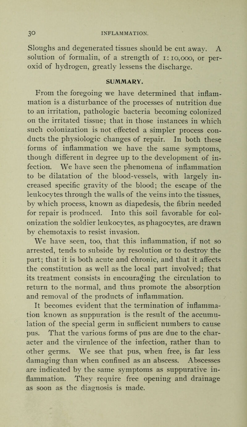 Sloughs and degenerated tissues should be cut away. A solution of formalin, of a strength of i: 10,000, or per- oxid of hydrogen, greatly lessens the discharge. SUMMARY. From the foregoing we have determined that inflam- mation is a disturbance of the processes of nutrition due to an irritation, pathologic bacteria becoming colonized on the irritated tissue; that in those instances in which such colonization is not effected a simpler process con- ducts the physiologic changes of repair. In both these forms of inflammation we have the same symptoms, though different in degree up to the development of in- fection. We have seen the phenomena of inflammation to be dilatation of the blood-vessels, with largely in- creased specific gravity of the blood; the escape of the leukocytes through the walls of the veins into the tissues, by which process, known as diapedesis, the fibrin needed for repair is produced. Into this soil favorable for col- onization the soldier leukocytes, as phagocytes, are drawn by chemotaxis to resist invasion. We have seen, too, that this inflammation, if not so arrested, tends to subside by resolution or to destroy the part; that it is both acute and chronic, and that it affects the constitution as well as the local part involved; that its treatment consists in encouraging the circulation to return to the normal, and thus promote the absorption and removal of the products of inflammation. It becomes evident that the termination of inflamma- tion known as suppuration is the result of the accumu- lation of the special germ in sufficient numbers to cause pus. That the various forms of pus are due to the char- acter and the virulence of the infection, rather than to other germs. We see that pus, when free, is far less damaging than when confined as an abscess. Abscesses are indicated b}- the same symptoms as suppurative in- flammation. They require free opening and drainage as soon as the diagnosis is made.