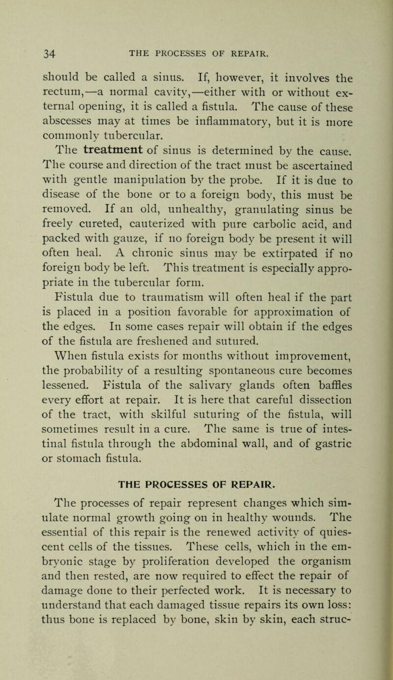 should be called a sinus. If, however, it involves the rectum,—a normal cavity,—either with or without ex- ternal opening, it is called a fistula. The cause of these abscesses may at times be inflammatory, but it is more commonly tubercular. The treatment of sinus is determined by the cause. The course and direction of the tract must be ascertained with gentle manipulation by the probe. If it is due to disease of the bone or to a foreign body, this must be removed. If an old, unhealthy, granulating sinus be freely cureted, cauterized with pure carbolic acid, and packed with gauze, if no foreign body be present it will often heal. A chronic sinus may be extirpated if no foreign body be left. This treatment is especially appro- priate in the tubercular form. Fistula due to traumatism will often heal if the part is placed in a position favorable for approximation of the edges. In some cases repair will obtain if the edges of the fistula are freshened and sutured. When fistula exists for months without improvement, the probability of a resulting spontaneous cure becomes lessened. Fistula of the salivary glands often baffles every effort at repair. It is here that careful dissection of the tract, with skilful suturing of the fistula, will sometimes result in a cure. The same is true of intes- tinal fistula through the abdominal wall, and of gastric or stomach fistula. THE PROCESSES OF REPAIR. The processes of repair represent changes which sim- ulate normal growth going on in healthy wounds. The essential of this repair is the renewed activity of quies- cent cells of the tissues. These cells, which in the em- bryonic stage b}^ proliferation developed the organism and then rested, are now required to effect the repair of damage done to their perfected work. It is necessary to understand that each damaged tissue repairs its own loss: thus bone is replaced by bone, skin by skin, each struc-