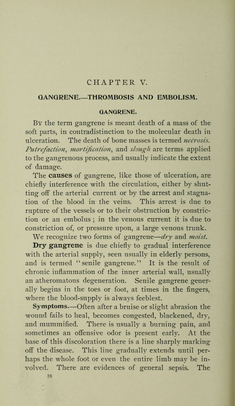 GANGRENE.—THROMBOSIS AND EMBOLISM. GANGRENE. By the term gangrene is meant death of a mass of the soft parts, in contradistinction to the molecular death in ulceration. The death of bone masses is termed necrosis. Putrefaction^ mortification.^ and slough are terms applied to the gangrenous process, and usually indicate the extent of damage. The causes of gangrene, like those of ulceration, are chiefly interference with the circulation, either by shut- ting off the arterial current or by the arrest and stagna- tion of the blood in the veins. This arrest is due to rupture of the vessels or to their obstruction by constric- tion or an embolus ; in the venous current it is due to constriction of, or pressure upon, a large venous trunk. We recognize two forms of gangrene—dry and moist. Dry gangrene is due chiefly to gradual interference with the arterial supply, seen usually in elderly persons, and is termed “senile gangrene.” It is the result of chronic inflammation of the inner arterial wall, usually an atheromatous degeneration. Senile gangrene gener- ally begins in the toes or foot, at times in the fingers, where the blood-supply is always feeblest. Symptoms—Often after a bruise or slight abrasion the wound fails to heal, becomes congested, blackened, dry, and mummified. There is usually a burning pain, and sometimes an offensive odor is present early. At the base of this discoloration there is a line sharply marking off the disease. This line gradually extends until per- haps the whole foot or even the entire limb may be in- volved. There are evidences of general sepsis. The