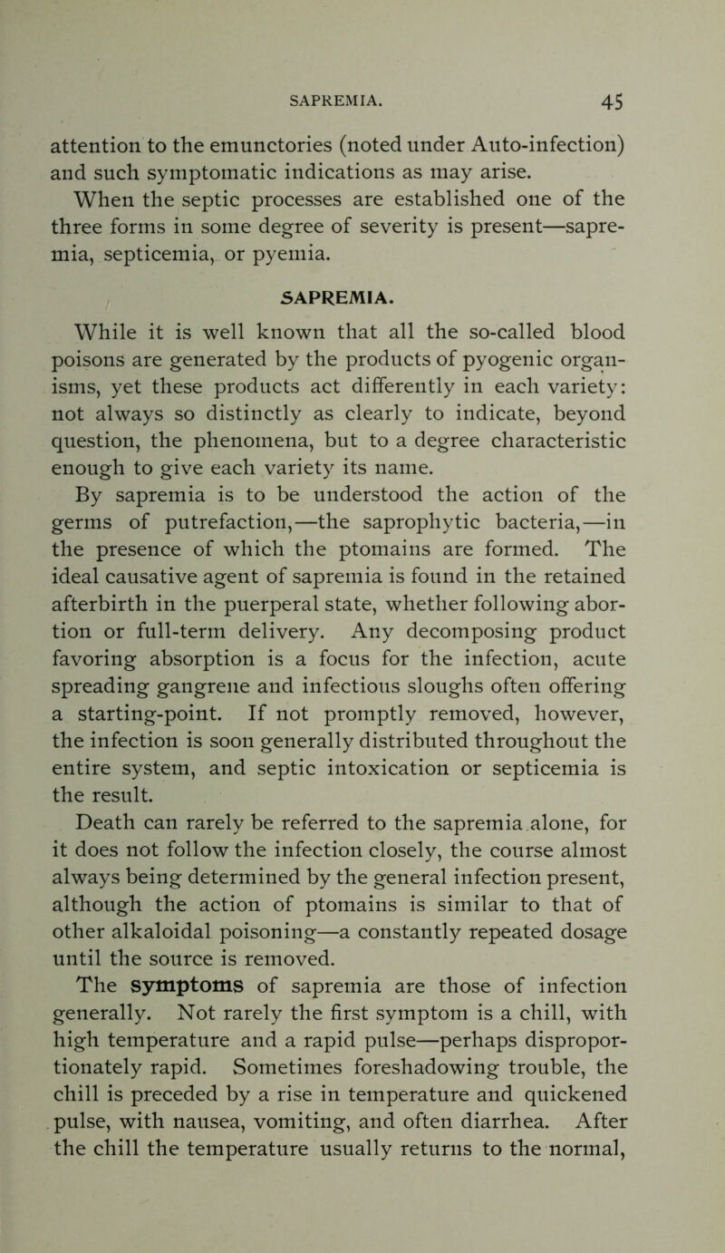 attention to the emunctories (noted under Auto-infection) and such symptomatic indications as may arise. When the septic processes are established one of the three forms in some degree of severity is present—sapre- mia, septicemia, or pyemia. SAPREMIA. While it is well known that all the so-called blood poisons are generated by the products of pyogenic organ- isms, yet these products act differently in each variety: not always so distinctly as clearly to indicate, beyond question, the phenomena, but to a degree characteristic enough to give each variety its name. By sapremia is to be understood the action of the germs of putrefaction,—the saprophytic bacteria,—in the presence of which the ptomains are formed. The ideal causative agent of sapremia is found in the retained afterbirth in the puerperal state, whether following abor- tion or full-term delivery. Any decomposing product favoring absorption is a focus for the infection, acute spreading gangrene and infectious sloughs often offering a starting-point. If not promptly removed, however, the infection is soon generally distributed throughout the entire system, and septic intoxication or septicemia is the result. Death can rarely be referred to the sapremia .alone, for it does not follow the infection closely, the course almost always being determined by the general infection present, although the action of ptomains is similar to that of other alkaloidal poisoning—a constantly repeated dosage until the source is removed. The symptoms of sapremia are those of infection generally. Not rarely the first symptom is a chill, with high temperature and a rapid pulse—perhaps dispropor- tionately rapid. Sometimes foreshadowing trouble, the chill is preceded by a rise in temperature and quickened pulse, with nausea, vomiting, and often diarrhea. After the chill the temperature usually returns to the normal,