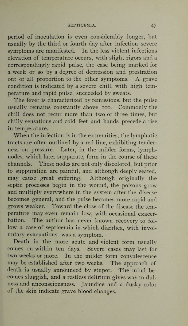 period of inoculation is even considerably longer, but usually by the third or fourth day after infection severe symptoms are manifested. In the less violent infections elevation of temperature occurs, with slight rigors and a correspondingly rapid pulse, the case being marked for a week or so by a degree of depression and prostration out of all proportion to the other symptoms. A grave condition is indicated by a severe chill, with high tem- perature and rapid pulse, succeeded by sweats. The fever is characterized by remissions, but the pulse usually remains constantly above lOO. Commonly the chill does not recur more than two or three times, but chilly sensations and cold feet and hands precede a rise in temperature. When the infection is in the extremities, the lymphatic tracts are often outlined by a red line, exhibiting tender- ness on pressure. Later, in the milder forms, lymph- nodes, which later suppurate, form in the course of these channels. These nodes are not only discolored, but prior to suppuration are painful, and although deeply seated, may cause great suffering. Although originally the septic processes begin in the wound, the poisons grow and multiply everywhere in the system after the disease becomes general, and the pulse becomes more rapid and grows weaker. Toward the close of the disease the tem- perature may even remain low, with occasional exacer- bation. The author has never known recovery to fol- low a case of septicemia in which diarrhea, with invol- untary evacuations, was a symptom. Death in the more acute and violent form usually comes on within ten days. Severe cases may last for two weeks or more. In the milder form convalescence may be established after two weeks. The approach of death is usually announced by stupor. The mind be- comes sluggish, and a restless delirium gives way to dul- ness and unconsciousness. Jaundice and a dusky color of the skin indicate grave blood changes.