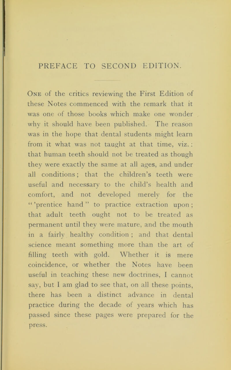 PREFACE TO SECOND EDITION. One of the critics reviewing the First Edition of these Notes commenced with the remark that it was one of those books which make one wonder why it should have been published. The reason was in the hope that dental students might learn from it what was not taught at that time, viz. : that human teeth should not be treated as though they were exactly the same at all ages, and under all conditions; that the children’s teeth were useful and necessary to the child’s health and comfort, and not developed merely for the “ ’prentice hand ” to practice extraction upon ; that adult teeth ought not to be treated as permanent until they were mature, and the mouth in a fairly healthy condition ; and that dental science meant something more than the art of filling teeth with gold. Whether it is mere coincidence, or whether the Notes have been useful in teaching these new doctrines, I cannot say, but I am glad to see that, on all these points, there has been a distinct advance in dental practice during the decade of years which has passed since these pages were prepared for the press.