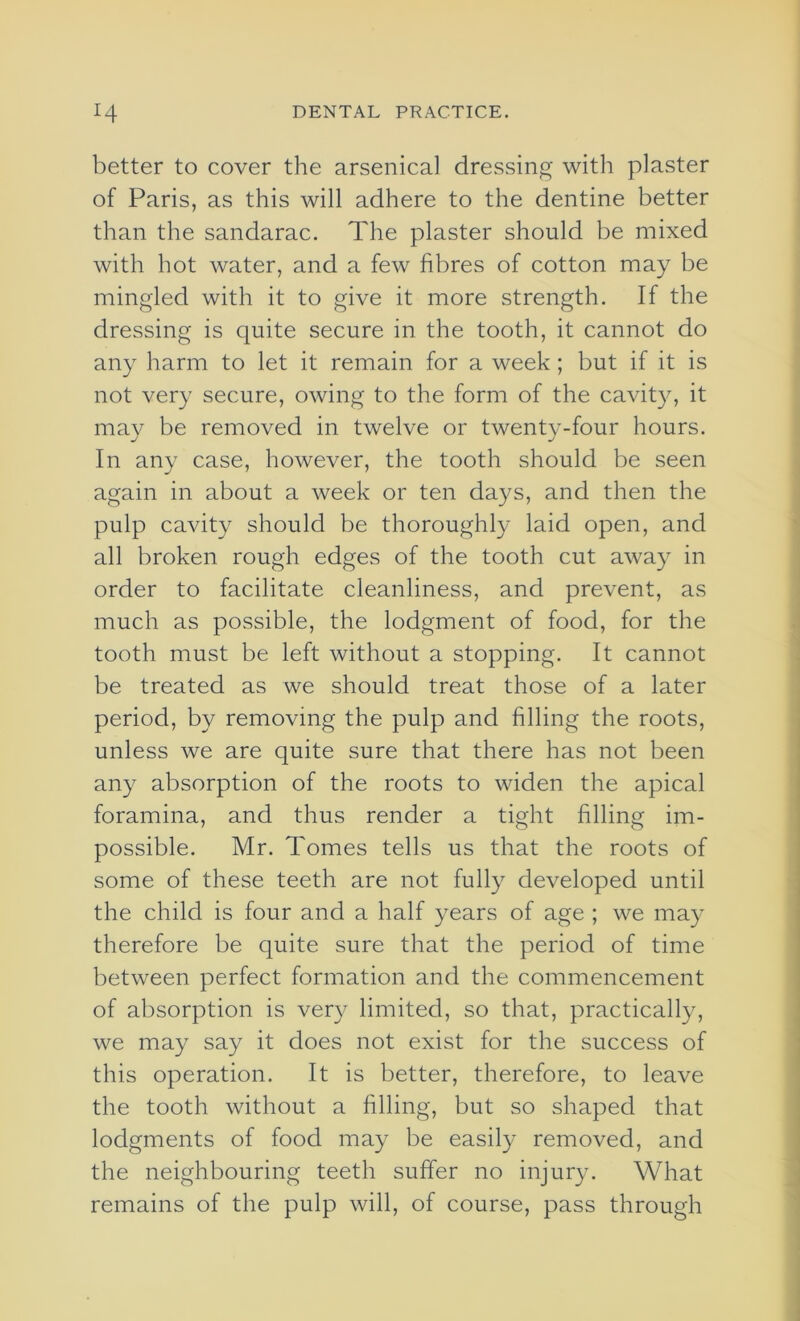 better to cover the arsenical dressing with plaster of Paris, as this will adhere to the dentine better than the sandarac. The plaster should be mixed with hot water, and a few fibres of cotton may be mingled with it to give it more strength. If the dressing is quite secure in the tooth, it cannot do any harm to let it remain for a week; but if it is not very secure, owing to the form of the cavity, it may be removed in twelve or twenty-four hours. In any case, however, the tooth should be seen again in about a week or ten days, and then the pulp cavity should be thoroughly laid open, and all broken rough edges of the tooth cut away in order to facilitate cleanliness, and prevent, as much as possible, the lodgment of food, for the tooth must be left without a stopping. It cannot be treated as we should treat those of a later period, by removing the pulp and filling the roots, unless we are quite sure that there has not been any absorption of the roots to widen the apical foramina, and thus render a tight filling im- possible. Mr. Tomes tells us that the roots of some of these teeth are not fully developed until the child is four and a half years of age ; we may therefore be quite sure that the period of time between perfect formation and the commencement of absorption is very limited, so that, practically, we may say it does not exist for the success of this operation. It is better, therefore, to leave the tooth without a filling, but so shaped that lodgments of food may be easily removed, and the neighbouring teeth suffer no injury. What remains of the pulp will, of course, pass through