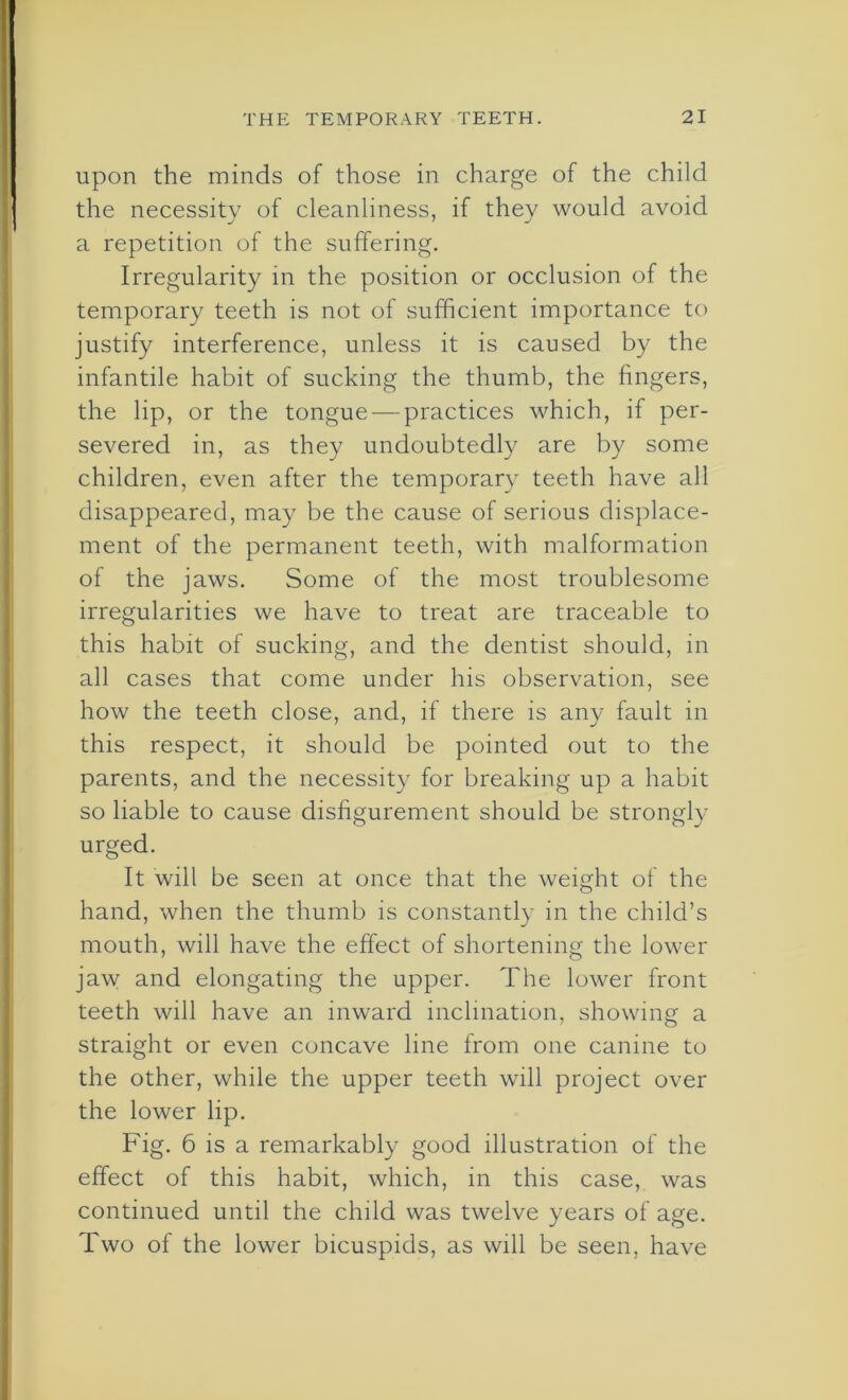 upon the minds of those in charge of the child the necessity of cleanliness, if they would avoid a repetition of the suffering. Irregularity in the position or occlusion of the temporary teeth is not of sufficient importance to justify interference, unless it is caused by the infantile habit of sucking the thumb, the fingers, the lip, or the tongue — practices which, if per- severed in, as they undoubtedly are by some children, even after the temporary teeth have all disappeared, may be the cause of serious displace- ment of the permanent teeth, with malformation of the jaws. Some of the most troublesome irregularities we have to treat are traceable to this habit of sucking, and the dentist should, in all cases that come under his observation, see how the teeth close, and, if there is any fault in this respect, it should be pointed out to the parents, and the necessity for breaking up a habit so liable to cause disfigurement should be strongly urged. It will be seen at once that the weight of the hand, when the thumb is constantly in the child’s mouth, will have the effect of shortening the lower jaw and elongating the upper. The lower front teeth will have an inward inclination, showing a straight or even concave line from one canine to the other, while the upper teeth will project over the lower lip. Fig. 6 is a remarkably good illustration of the effect of this habit, which, in this case, was continued until the child was twelve years of age. Two of the lower bicuspids, as will be seen, have