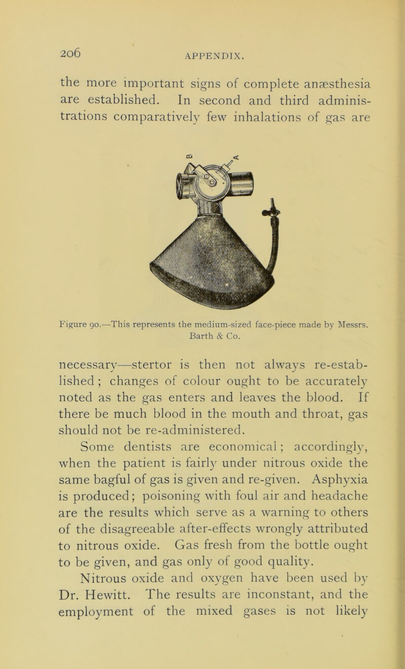 I APPENDIX. the more important signs of complete anaesthesia are established. In second and third adminis- trations comparatively few inhalations of gas are Figure go.—-This represents the medium-sized face-piece made by Messrs. Barth & Co. necessary—stertor is then not always re-estab- lished ; changes of colour ought to be accurately noted as the gas enters and leaves the blood. If there be much blood in the mouth and throat, gas should not be re-administered. Some dentists are economical ; accordingly, when the patient is fairly under nitrous oxide the same bagful of gas is given and re-given. Asphyxia is produced; poisoning with foul air and headache are the results which serve as a warning to others of the disagreeable after-effects wrongly attributed to nitrous oxide. Gas fresh from the bottle ought to be given, and gas only of good quality. Nitrous oxide and oxygen have been used by Dr. Hewitt. The results are inconstant, and the employment of the mixed gases is not likely