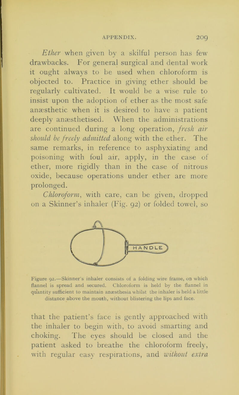 Ether when given by a skilful person has few drawbacks. For general surgical and dental work it ought always to be used when chloroform is objected to. Practice in giving ether should be regularly cultivated. It would be a wise rule to insist upon the adoption of ether as the most safe anaesthetic when it is desired to have a patient deeply anaesthetised. When the administrations are continued during a long operation, fresh air should be freely admitted along with the ether. The same remarks, in reference to asphyxiating and poisoning with foul air, apply, in the case of ether, more rigidly than in the case of nitrous oxide, because operations under ether are more prolonged. Chloroform, with care, can be given, dropped on a Skinner’s inhaler (Fig. 92) or folded towel, so Figure 92.—Skinner's inhaler consists of a folding wire frame, on which flannel is spread and secured. Chloroform is held by the flannel in quantity sufficient to maintain anaesthesia whilst the inhaler is held a little distance above the mouth, without blistering the lips and face. that the patient’s face is gently approached with the inhaler to begin with, to avoid smarting and choking. The eyes should be closed and the patient asked to breathe the chloroform freely, with regular easy respirations, and without extra