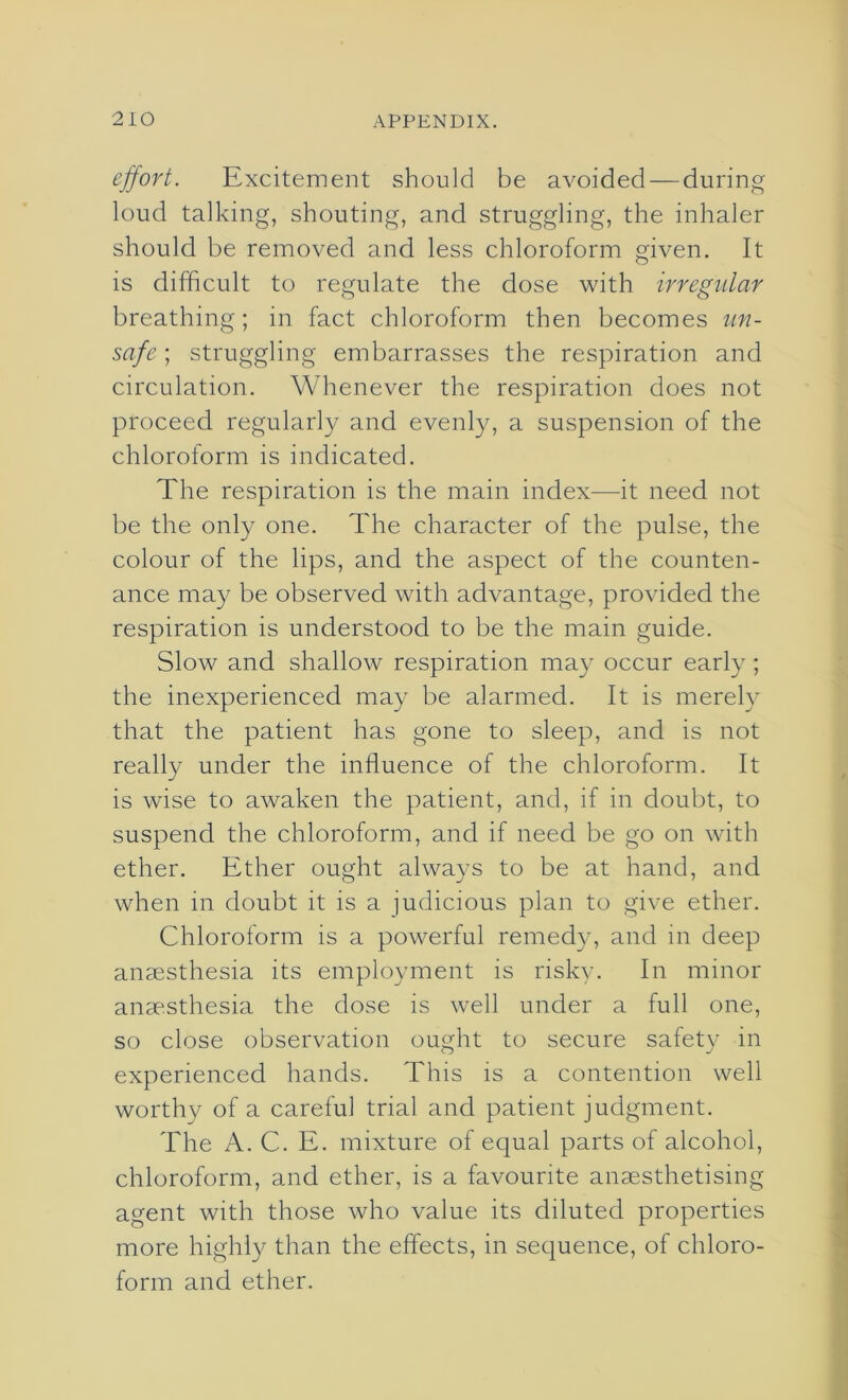 effort. Excitement should be avoided—during loud talking, shouting, and struggling, the inhaler should be removed and less chloroform given. It is difficult to regulate the dose with irregular breathing; in fact chloroform then becomes un- safe ; struggling embarrasses the respiration and circulation. Whenever the respiration does not proceed regularly and evenly, a suspension of the chloroform is indicated. The respiration is the main index—it need not be the only one. The character of the pulse, the colour of the lips, and the aspect of the counten- ance may be observed with advantage, provided the respiration is understood to be the main guide. Slow and shallow respiration may occur early; the inexperienced may be alarmed. It is merely that the patient has gone to sleep, and is not really under the influence of the chloroform. It is wise to awaken the patient, and, if in doubt, to suspend the chloroform, and if need be go on with ether. Ether ought always to be at hand, and when in doubt it is a judicious plan to give ether. Chloroform is a powerful remedy, and in deep anaesthesia its employment is risky. In minor anaesthesia the dose is well under a full one, so close observation ought to secure safety in experienced hands. This is a contention well worthy of a careful trial and patient judgment. The A. C. E. mixture of equal parts of alcohol, chloroform, and ether, is a favourite anaesthetising agent with those who value its diluted properties more highly than the effects, in sequence, of chloro- form and ether.