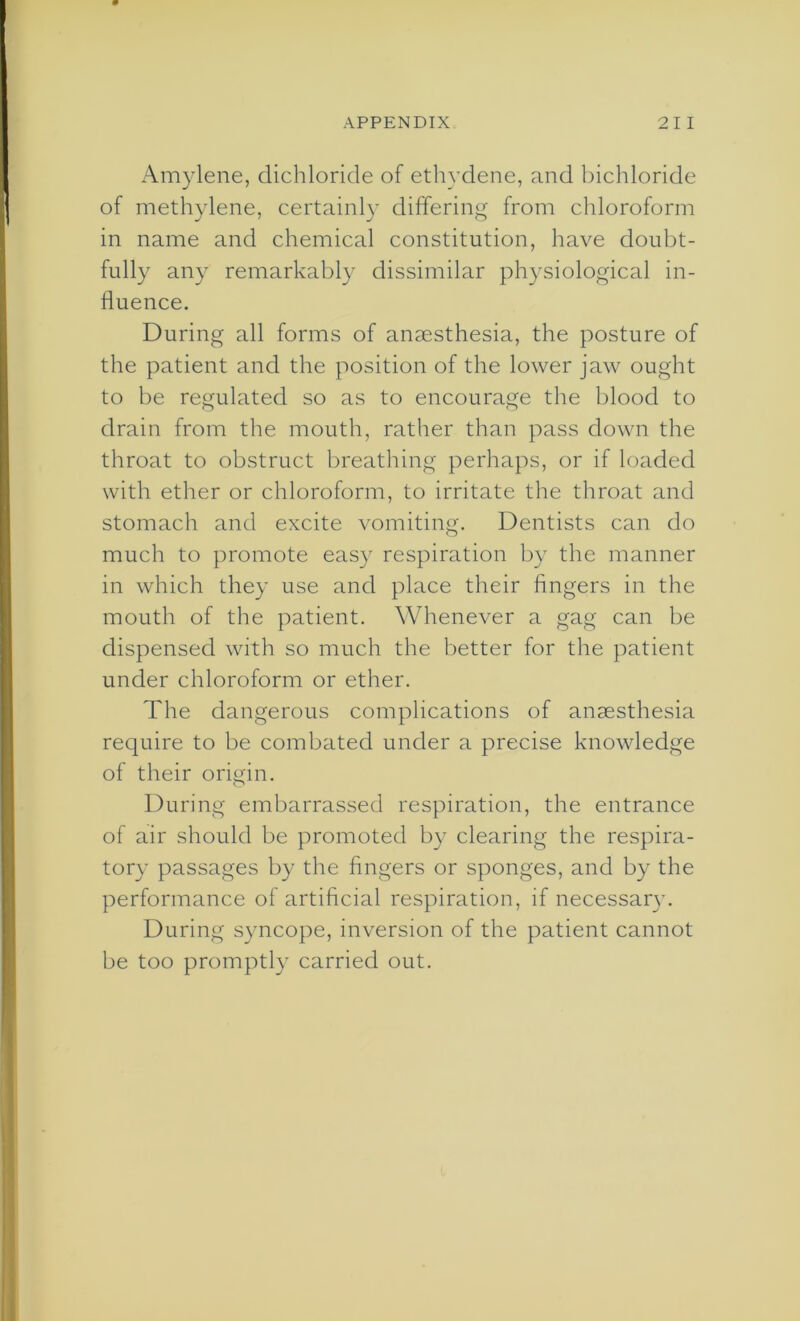 Amylene, dichloride of ethydene, and bichloride of methylene, certainly differing from chloroform in name and chemical constitution, have doubt- fully any remarkably dissimilar physiological in- fluence. During all forms of anaesthesia, the posture of the patient and the position of the lower jaw ought to be regulated so as to encourage the blood to drain from the mouth, rather than pass down the throat to obstruct breathing perhaps, or if loaded with ether or chloroform, to irritate the throat and stomach and excite vomiting. Dentists can do much to promote easy respiration by the manner in which they use and place their fingers in the mouth of the patient. Whenever a gag can be dispensed with so much the better for the patient under chloroform or ether. The dangerous complications of anaesthesia require to be combated under a precise knowledge of their origin. During embarrassed respiration, the entrance of air should be promoted by clearing the respira- tory passages by the fingers or sponges, and by the performance of artificial respiration, if necessary. During syncope, inversion of the patient cannot be too promptly carried out.