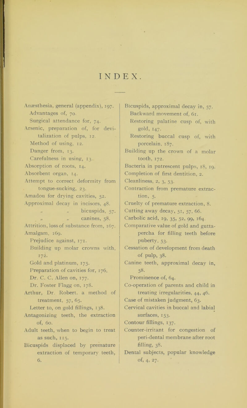 INDEX. Anaesthesia, general (appendix), 197. Advantages of, 70. Surgical attendance for, 74. Arsenic, preparation of, for devi- talization of pulps, 12. Method of using, 12. Danger from, 13. Carefulness in using, 13. Absorption of roots, 14. Absorbent organ, 14. Attempt to correct deformity from tongue-sucking, 23. Amadou for drying cavities, 52. Approximal decay in incisors, 48. „ „ bicuspids, 57. „ „ canines, 58. Attrition, loss of substance from, 167. Amalgam, 169. Prejudice against, 171. Building up molar crowns with, 172. Gold and platinum, 175. Preparation of cavities for, 176. Dr. C. C. Allen on, 177. Dr. Foster Flagg on, 178. Arthur, Dr. Robert, a method of treatment, 57, 65. Letter to, on gold fillings, 138. Antagonizing teeth, the extraction of, 60. Adult teeth, when to begin to treat j as such, 115. Bicuspids displaced by premature extraction of temporary teeth, 6. Bicuspids, approximal decay in, 57. Backward movement of, 61. Restoring palatine cusp of, with gold, 147. Restoring buccal cusp of, with porcelain, 187. Building up the crown of a molar tooth,172. Bacteria in putrescent pulps, 18, 19. Completion of first dentition, 2. Cleanliness, 2, 3, 53. Contraction from premature extrac- tion, 5. Cruelty of premature extraction, 8. Cutting away decay, 51, 57, 66. Carbolic acid, 19, 35, 52, 99, 164. Comparative value of gold and gutta- percha for filling teeth before puberty, 53. Cessation of development from death of pulp, 38. Canine teeth, approximal decay in, 58. Prominence of, 64. Co-operation of parents and child in treating irregularities, 44, 46. Case of mistaken judgment, 63. Cervical cavities in buccal and labial surfaces, 153. Contour fillings, 137. Counter-irritant for congestion of peri-dental membrane after root filling, 38. Dental subjects, popular knowledge of, 4, 27.