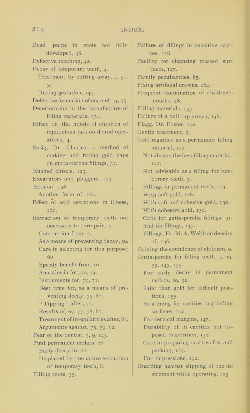 Dead pulps in roots not fully developed, 38. Defective teaching, 42. Decay of temporary teeth, 4. Treatment by cutting away, 4, 51, j 57- During gestation, 145. Defective formation of enamel, 54, 55. Deterioration in the manufacture of filling materials, 174. Effect on the minds of children of injudicious talk on dental oper- ations, 4. Essig, Dr. Charles, a method of making and fitting gold caps on gutta-percha fillings, 31. Enamel chisels, 123. Excavators and pluggers, 124. Erosion, 158. Another form of, 163. Effect of acid secretions in illness, 161. Extraction of temporary teeth not necessary to cure pain, 5. Contraction from, 5. As a means of preventing decay, 59. Care in selecting for this purpose, 60. Speedy benefit from, 61. Anaesthesia for, 70, 74. Instruments for, 71, 73. Best time for, as a means of pre- venting decay, 75, 82. “ Tipping ” after, 75. Results of, 67, 77, 78, 81. Treatment of irregularities after, 85. Arguments against, 75, 79, 82. Fear of the dentist, 3, 9, 143. First permanent molars, 26. Early decay in, 26. Displaced by premature extraction of temporary teeth, 8. Filling roots, 35. Failure of fillings in sensitive cavi- ties, 116. Facility for cleansing treated sur- faces, 127. Family peculiarities, 85. Fixing artificial crowns, 184. Frequent examination of children’s mouths, 48. Filling materials, 133. Failure of a built-up crown, 148. Flagg, Dr. Foster, 140. Gentle treatment, 5. Gold regarded as a permanent filling material, 127. Not always the best filling material, 127. Not advisable as a filling for tem- porary teeth, 5. Fillings in permanent teeth, 119. With soft gold, 128. With soft and cohesive gold, 130. With cohesive gold, 131. Caps for gutta-percha fillings, 31. And tin fillings, 147. Fillings, Dr. M. A. Webb on density of, 136. Gaining the confidence of children, 9. Gutta-percha for filling teeth, 5, 29, 52, i45, 155- For early decay in permanent molars, 29, 52. Safer than gold for difficult posi- tions, 155. As a lining for cavities in grinding surfaces, 142. P'or cervical margins, 147. Durability of in cavities not ex- posed to attrition, 152. Care in preparing cavities for, and packing, 155. For impressions, 192. Guarding against slipping of the in- strument while operating, 125.