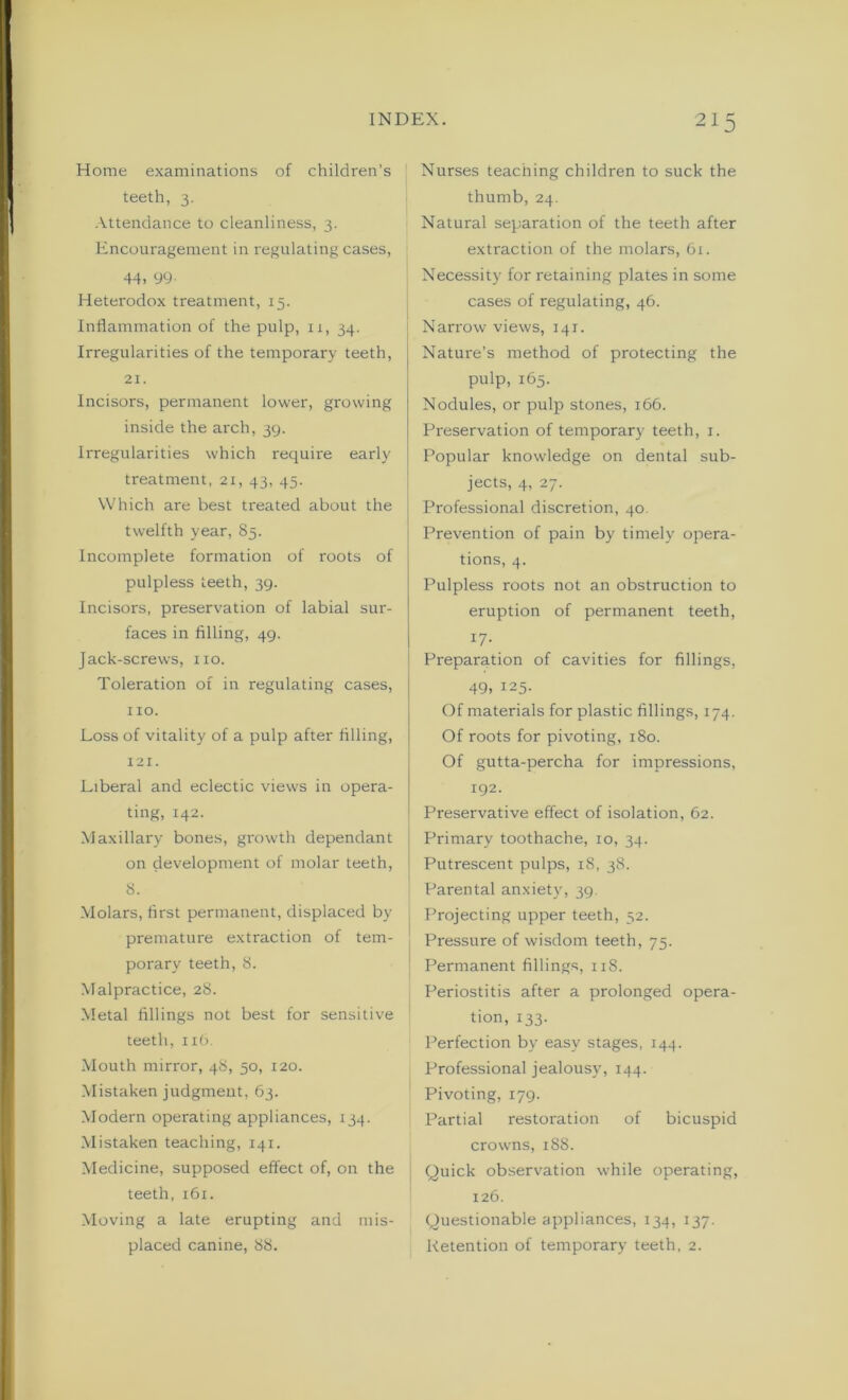 Home examinations of children’s teeth, 3. Attendance to cleanliness, 3. Encouragement in regulating cases, 44, 99 Heterodox treatment, 15. Inflammation of the pulp, 11, 34. Irregularities of the temporary teeth, 21. Incisors, permanent lower, growing inside the arch, 39. Irregularities which require early treatment, 21, 43, 45. Which are best treated about the twelfth year, 85. Incomplete formation of roots of pulpless teeth, 39. Incisors, preservation of labial sur- faces in filling, 49. Jack-screws, no. Toleration of in regulating cases, no. Loss of vitality of a pulp after filling, 121. Liberal and eclectic views in opera- ting, 142. Maxillary bones, growth dependant on development of molar teeth, 8. Molars, first permanent, displaced by premature extraction of tem- porary teeth, 8. Malpractice, 28. Metal fillings not best for sensitive teeth, 1x6. Mouth mirror, 48, 50, 120. Mistaken judgment, 63. Modern operating appliances, 134. Mistaken teaching, 141. Medicine, supposed effect of, on the teeth, 161. Moving a late erupting and mis- placed canine, 88. Nurses teaching children to suck the thumb, 24. Natural separation of the teeth after extraction of the molars, 61. Necessity for retaining plates in some cases of regulating, 46. Narrow views, 141. Nature’s method of protecting the pulp, 165. Nodules, or pulp stones, 166. Preservation of temporary teeth, 1. Popular knowledge on dental sub- jects, 4, 27. Professional discretion, 40. Prevention of pain by timely opera- tions, 4. Pulpless roots not an obstruction to eruption of permanent teeth, 17- Preparation of cavities for fillings, 49. 125. Of materials for plastic fillings, 174. Of roots for pivoting, 180. Of gutta-percha for impressions, 192. Preservative effect of isolation, 62. Primary toothache, 10, 34. Putrescent pulps, 18, 38. Parental anxiety, 39. Projecting upper teeth, 52. Pressure of wisdom teeth, 75. Permanent fillings, 118. Periostitis after a prolonged opera- tion, 133. Perfection by easy stages, 144. Professional jealousy, 144. Pivoting, 179. Partial restoration of bicuspid crowns, 188. Quick observation while operating, 126. Questionable appliances, 134, 137. Retention of temporary teeth, 2.