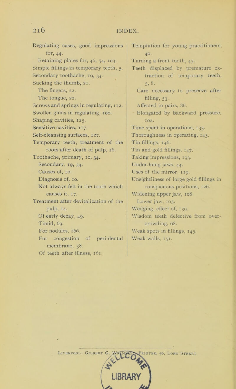 Regulating cases, good impressions for, 44. Retaining plates for, 46, 54, 103 Simple fillings in temporary teeth, 5. Secondary toothache, 19, 34. Sucking the thumb, 21. The fingers, 22. The tongue, 22. Screws and springs in regulating, 112. Swollen gums in regulating, 100. Shaping cavities, 125. Sensitive cavities, 117. Self-cleansing surfaces, 127. Temporary teeth, treatment of the roots after death of pulp, 16. Toothache, primary, 10, 34. Secondary, 19, 34. Causes of, 10. Diagnosis of, xo. Not always felt in the tooth which causes it, 17. Treatment after devitalization of the pulp, 14. Of early decay, 49. Timid, 69. For nodules, 166. For congestion of peri-dental membrane, 38. Of teeth after illness, 161. Temptation for young practitioners, 40. Turning a front tooth, 45. Teeth displaced by premature ex- traction of temporary teeth, 5, 8. Care necessary to preserve after filling, 53. Affected in pairs, 86. Elongated by backward pressure, 102. Time spent in operations, 133. Thoroughness in operating, 143. Tin fillings, 146. Tin and gold fillings, 147. Taking impressions, 193. Under-hung jaws, 44. Uses of the mirror, 119. Unsightliness of large gold fillings in conspicuous positions, 126. Widening upper jaw, 108. Lower jaw, 105. Wedging, effect of, 139. Wisdom teeth defective from over- crowding, 68. Weak spots in fillings, 145. Weak walls, 151. Liverpool: Gilbert G. ji^^rjS75&^.JKINTEK. 50, Lord Street. LIBRARY