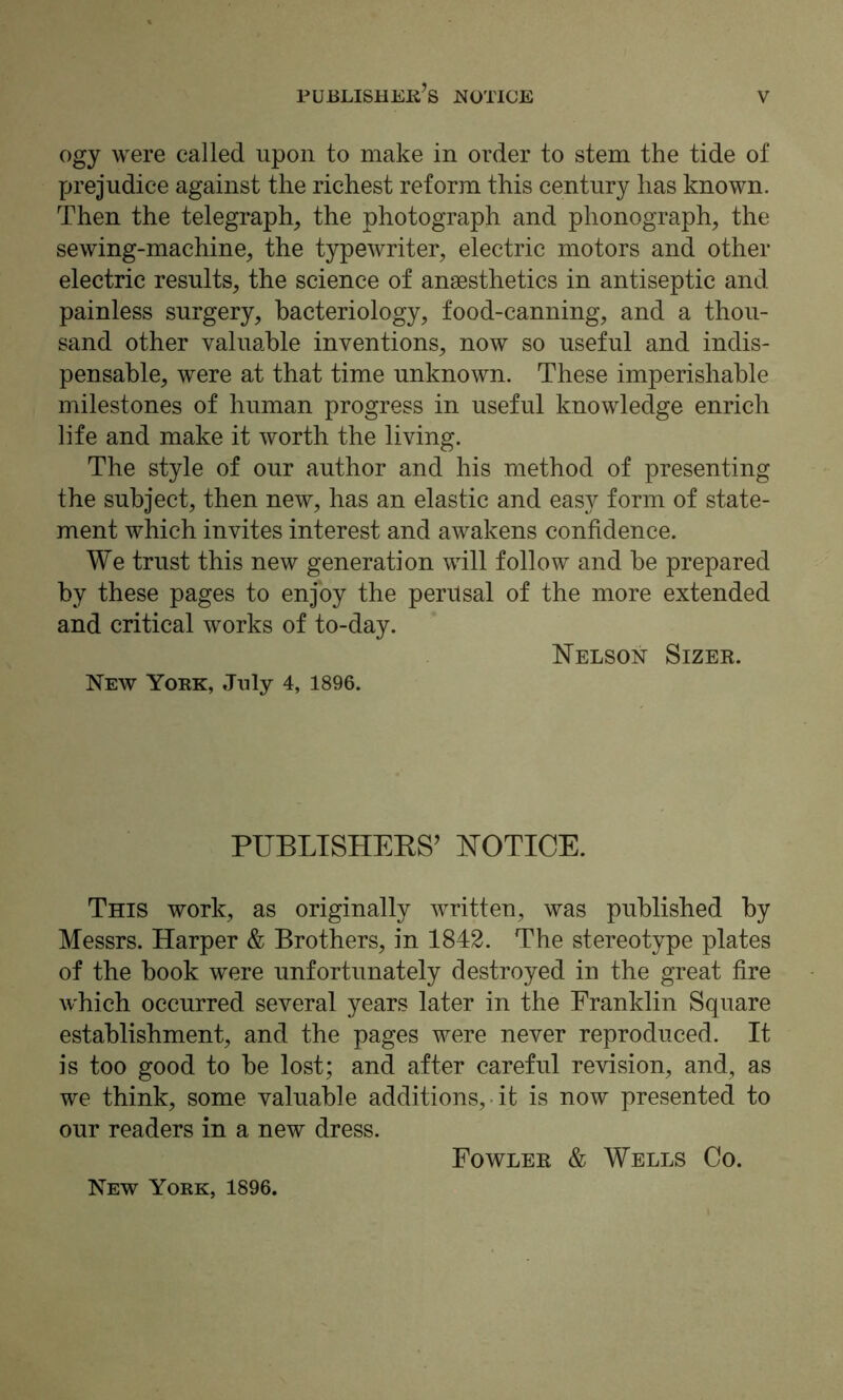 PUBLISHERS notice ogy were called upon to make in order to stem the tide of prejudice against the richest reform this century has known. Then the telegraph, the photograph and phonograph, the sewing-machine, the typewriter, electric motors and other electric results, the science of anaesthetics in antiseptic and painless surgery, bacteriology, food-canning, and a thou- sand other valuable inventions, now so useful and indis- pensable, were at that time unknown. These imperishable milestones of human progress in useful knowledge enrich life and make it worth the living. The style of our author and his method of presenting the subject, then new, has an elastic and easy form of state- ment which invites interest and awakens confidence. We trust this new generation will follow and be prepared by these pages to enjoy the perusal of the more extended and critical works of to-day. Nelson Sizer. New York, July 4, 1896. PUBLISHERS’ NOTICE. This work, as originally written, was published by Messrs. Harper & Brothers, in 1842. The stereotype plates of the book were unfortunately destroyed in the great fire which occurred several years later in the Franklin Square establishment, and the pages were never reproduced. It is too good to be lost; and after careful revision, and, as we think, some valuable additions, it is now presented to our readers in a new dress. Fowler & Wells Co. New York, 1896.