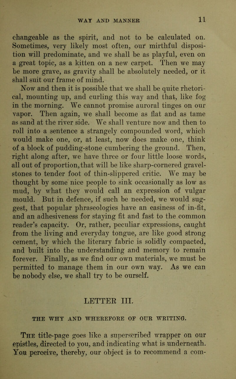 changeable as the spirit, and not to be calculated on. Sometimes, very likely most often, our mirthful disposi- tion will predominate, and we shall be as playful, even on a great topic, as a kitten on a new carpet. Then we may be more grave, as gravity shall be absolutely needed, or it shall suit our frame of mind. Now and then it is possible that we shall be quite rhetori - cal, mounting up, and curling this way and that, like fog in the morning. We cannot promise auroral tinges on our vapor. Then again, we shall become as flat and as tame as sand at the river side. We shall venture now and then to roll into a sentence a strangely compounded word, which would make one, or, at least, now does make one, think of a block of pudding-stone cumbering the ground. Then, right along after, we have three or four little loose words, all out of proportion, that will be like sharp-cornered gravel- stones to tender foot of thin-slippered critic. We may be thought by some nice people to sink occasionally as low as mud, by what they would call an expression of vulgar mould. But in defence, if such be needed, we would sug- gest, that popular phraseologies have an easiness of in-fit, and an adhesiveness for staying fit and fast to the common reader’s capacity. Or, rather, peculiar expressions, caught from the living and everyday tongue, are like good strong cement, by which the literary fabric is solidly compacted, and built into the understanding and memory to remain forever. Finally, as we find our own materials, we must be permitted to manage them in our own way. As we can be nobody else, we shall try to be ourself. LETTER III. THE WHY AND WHEREFORE OE OUR WRITING. The title-page goes like a superscribed wrapper on our epistles, directed to you, and indicating what is underneath. You perceive, thereby, our object is to recommend a com-