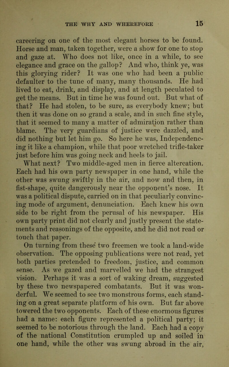careering on one of the most elegant horses to be found. Horse and man, taken together, were a show for one to stop and gaze at. Who does not like, once in a while, to see elegance and grace on the gallop ? And who, think ye, was this glorying rider? It was one who had been a public defaulter to the tune of many, many thousands. He had lived to eat, drink, and display, and at length peculated to get the means. But in time he was found out. But what of that? He had stolen, to be sure, as everybody knew; but then it was done on so grand a scale, and in such fine style, that it seemed to many a matter of admiration rather than blame. The very guardians of justice were dazzled, and did nothing hut let him go. So here he was, Independenc- ing it like a champion, while that poor wretched trifle-taker just before him was going neck and heels to jail. What next? Two middle-aged men in fierce altercation. Each had his own party newspaper in one hand, while the other was swung swiftly in the air, and now and then, in fist-shape, quite dangerously near the opponent’s nose. It was a political dispute, carried on in that peculiarly convinc- ing mode of argument, denunciation. Each knew his own side to he right from the perusal of his newspaper. His own party print did not clearly and justly present the state- ments and reasonings of the opposite, and he did not read or touch that paper. On turning from these' two freemen we took a land-wide observation. The opposing publications were not read, yet both parties pretended to freedom, justice, and common sense. As we gazed and marvelled we had the strangest vision. Perhaps it was a sort of waking dream, suggested by these two newspapered combatants. But it was won- derful. We seemed to see two monstrous forms, each stand- ing on a great separate platform of his own. But far above towered the two opponents. Each of these enormous figures had a name: each figure represented a political party; it seemed to he notorious through the land. Each had a copy of the national Constitution crumpled up and soiled in one hand, while the other was swung abroad in the air,