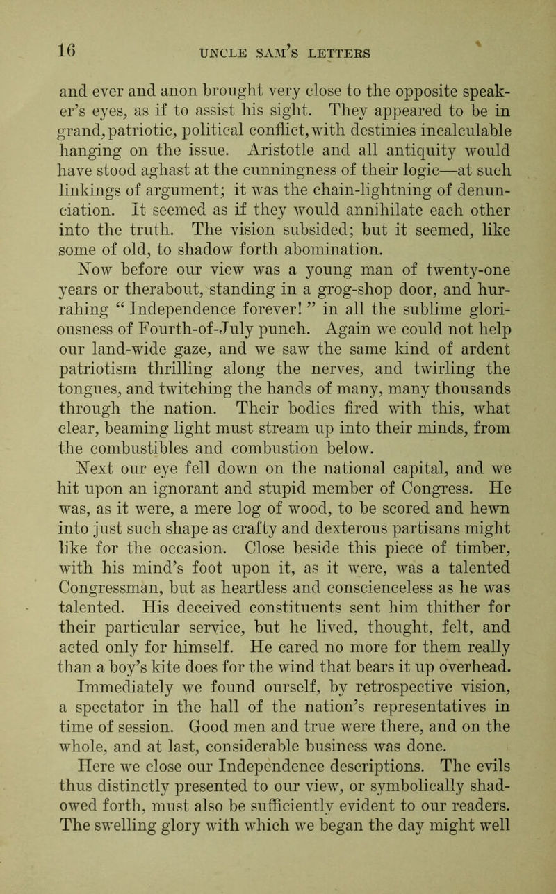 and ever and anon brought very close to the opposite speak- er’s eyes, as if to assist his sight. They appeared to he in grand, patriotic, political conflict, with destinies incalculable hanging on the issue. Aristotle and all antiquity would have stood aghast at the cunningness of their logic—at such linkings of argument; it was the chain-lightning of denun- ciation. It seemed as if they would annihilate each other into the truth. The vision subsided; but it seemed, like some of old, to shadow forth abomination. Now before our view was a young man of twenty-one years or therabout, standing in a grog-shop door, and hur- rahing “ Independence forever! ” in all the sublime glori- ousness of Fourth-of-July punch. Again we could not help our land-wide gaze, and we saw the same kind of ardent patriotism thrilling along the nerves, and twirling the tongues, and twitching the hands of many, many thousands through the nation. Their bodies fired with this, what clear, beaming light must stream up into their minds, from the combustibles and combustion below. Next our eye fell down on the national capital, and we hit upon an ignorant and stupid member of Congress. He was, as it were, a mere log of wood, to be scored and hewn into just such shape as crafty and dexterous partisans might like for the occasion. Close beside this piece of timber, with his mind’s foot upon it, as it were, was a talented Congressman, but as heartless and conscienceless as he was talented. His deceived constituents sent him thither for their particular service, but he lived, thought, felt, and acted only for himself. He cared no more for them really than a boy’s kite does for the wind that bears it up overhead. Immediately we found ourself, by retrospective vision, a spectator in the hall of the nation’s representatives in time of session. Good men and true were there, and on the whole, and at last, considerable business was done. Here we close our Independence descriptions. The evils thus distinctly presented to our view, or symbolically shad- owed forth, must also be sufficiently evident to our readers. The swelling glory with which we began the day might well