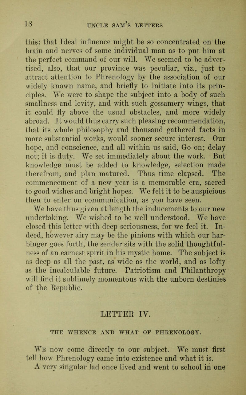 this: that Ideal influence might be so concentrated on the brain and nerves of some individual man as to put him at the perfect command of our will. We seemed to be adver- tised, also, that our province was peculiar, viz., just to attract attention to Phrenology by the association of our widely known name, and briefly to initiate into its prin- ciples. We were to shape the subject into a body of such smallness and levity, and with such gossamery wings, that it could fly above the usual obstacles, and more widely abroad. It would thus carry such pleasing recommendation, that its whole philosophy and thousand gathered facts in more substantial w'orks, would sooner secure interest. Our hope, and conscience, and all within us said, Go on; delay not; it is duty. We set immediately about the work. But knowledge must be added to knowledge, selection made therefrom, and plan matured. Thus time elapsed. The commencement of a new year is a memorable era, sacred to good wishes and bright hopes. We felt it to be auspicious then to enter on communication, as you have seen. We have thus given at length the inducements to our new undertaking. We wished to be well understood. We have closed this letter with deep seriousness, for we feel it. In- deed, however airy may be the pinions with which our har- binger goes forth, the sender sits with the solid thoughtful- ness of an earnest spirit in his mystic home. The subject is as deep as all the past, as wide as the world, and as lofty as the incalculable future. Patriotism and Philanthropy will find it sublimely momentous with the unborn destinies of the Republic. LETTER IV. THE WHENCE AND WHAT OF PHRENOLOGY. We now come directly to our subject. We must first tell how Phrenology came into existence and what it is. A very singular lad once lived and went to school in one