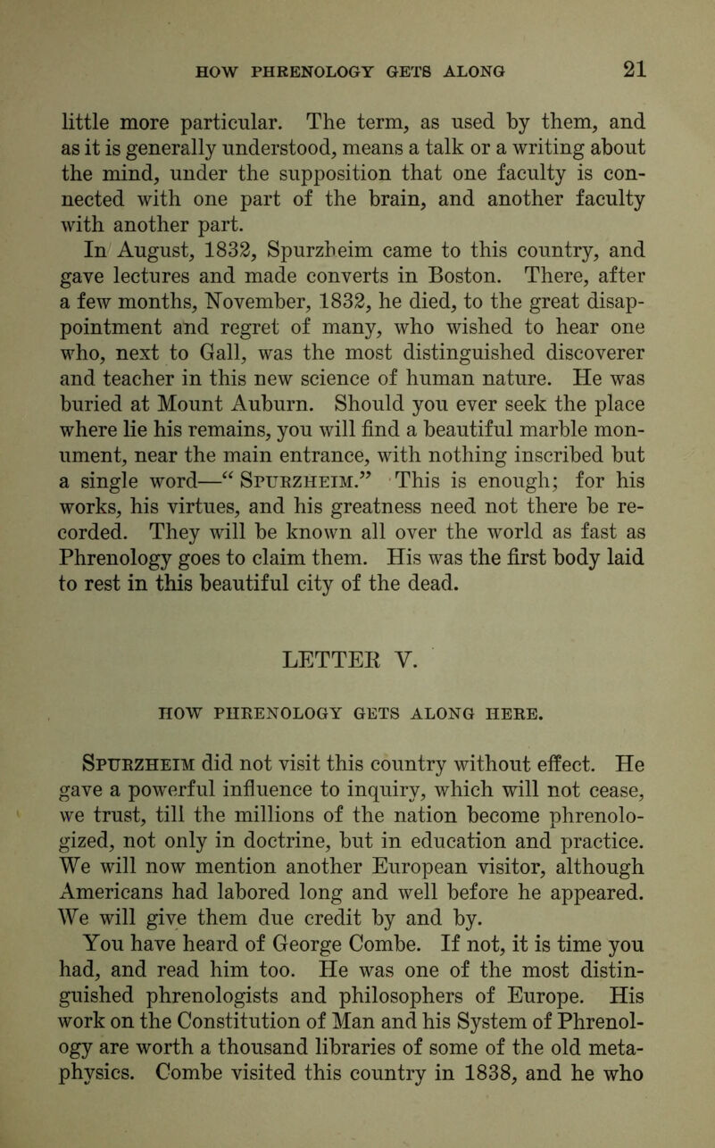 little more particular. The term, as used by them, and as it is generally understood, means a talk or a writing about the mind, under the supposition that one faculty is con- nected with one part of the brain, and another faculty with another part. In August, 1832, Spurzheim came to this country, and gave lectures and made converts in Boston. There, after a few months, November, 1832, he died, to the great disap- pointment and regret of many, who wished to hear one who, next to Gall, was the most distinguished discoverer and teacher in this new science of human nature. He was buried at Mount Auburn. Should you ever seek the place where lie his remains, you will find a beautiful marble mon- ument, near the main entrance, with nothing inscribed but a single word—“ Spurzheim.” This is enough; for his works, his virtues, and his greatness need not there be re- corded. They will be known all over the world as fast as Phrenology goes to claim them. His was the first body laid to rest in this beautiful city of the dead. LETTER V. HOW PHRENOLOGY GETS ALONG HERE. Spurzheim did not visit this country without effect. He gave a powerful influence to inquiry, which will not cease, we trust, till the millions of the nation become phrenolo- gized, not only in doctrine, but in education and practice. We will now mention another European visitor, although Americans had labored long and well before he appeared. We will give them due credit by and by. You have heard of George Combe. If not, it is time you had, and read him too. He was one of the most distin- guished phrenologists and philosophers of Europe. His work on the Constitution of Man and his System of Phrenol- ogy are worth a thousand libraries of some of the old meta- physics. Combe visited this country in 1838, and he who