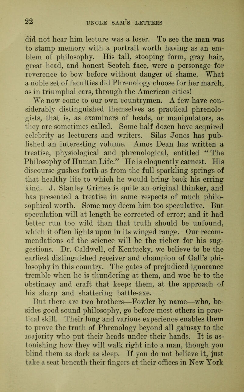 did not hear him lecture was a loser. To see the man was to stamp memory with a portrait worth having as an em- blem of philosophy. His tall, stooping form, gray hair, great head, and honest Scotch face, were a personage for reverence to bow before without danger of shame. What a noble set of faculties did Phrenology choose for her march, as in triumphal cars, through the American cities! We now come to our own countrymen. A few have con- siderably distinguished themselves as practical phrenolo- gists, that is, as examiners of heads, or manipulators, as they are sometimes called. Some half dozen have acquired celebrity as lecturers and writers. Silas Jones has pub- lished an interesting volume. Amos Dean has written a treatise, physiological and phrenological, entitled “ The Philosophy of Human Lif e.” He is eloquently earnest. His discourse gushes forth as from the full sparkling springs of that healthy life to which he would bring hack his erring kind. J. Stanley Grimes is quite an original thinker, and has presented a treatise in some respects of much philo- sophical worth. Some may deem him too speculative. But speculation will at length he corrected of error; and it had better run too wild than that truth should he unfound, which it often lights upon in its winged range. Our recom- mendations of the science will he the richer for his sug- gestions. Dr. Caldwell, of Kentucky, we believe to he the earliest distinguished receiver and champion of Gall’s phi- losophy in this country. The gates of prejudiced ignorance tremble when he is thundering at them, and woe be to the obstinacy and craft that keeps them, at the approach of his sharp and shattering battle-axe. But there are two brothers—Fowler by name—who, be- sides good sound philosophy, go before most others in prac- tical skill. Their long and various experience enables them to prove the truth of Phrenology beyond all gainsay to the majority who put their heads under their hands. It is as- tonishing how they will walk right into a man, though you blind them as dark as sleep. If you do not believe it, just take a seat beneath their fingers at their offices in New York