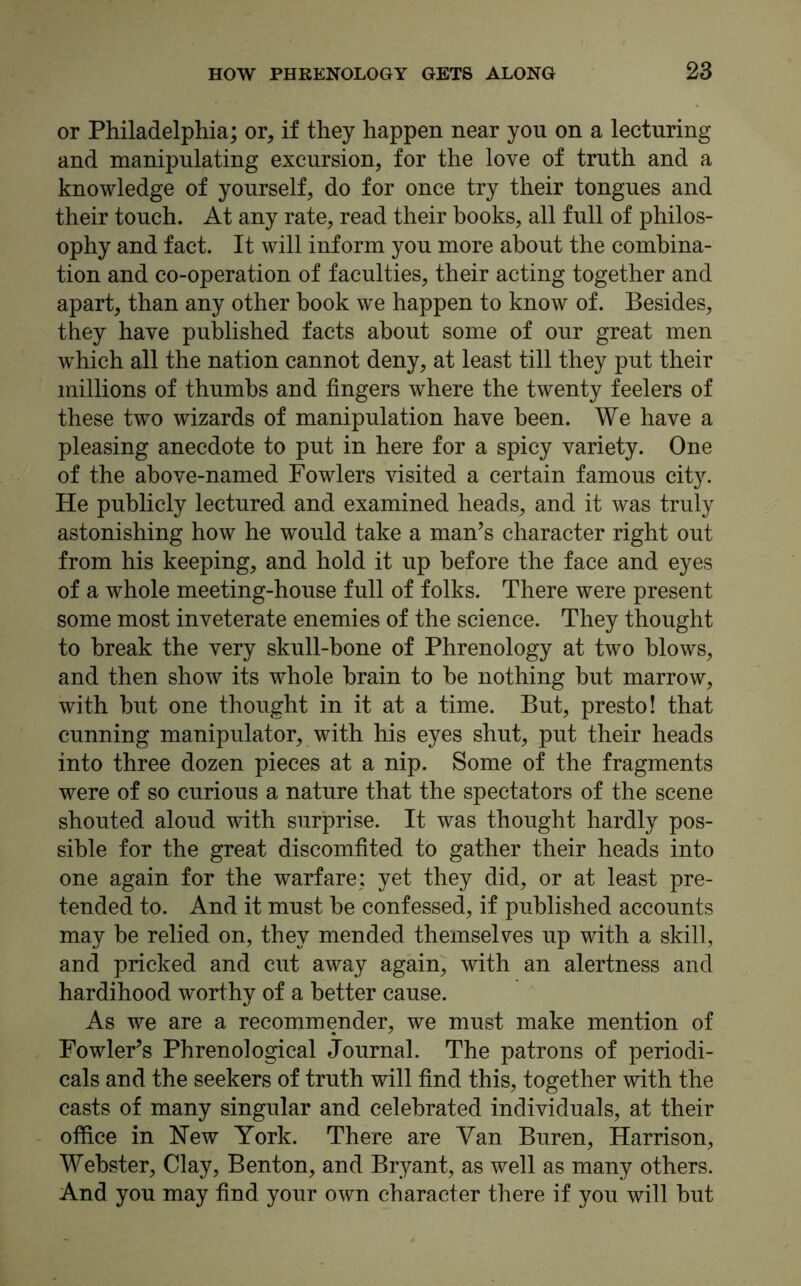 or Philadelphia; or, if they happen near yon on a lecturing and manipulating excursion, for the love of truth and a knowledge of yourself, do for once try their tongues and their touch. At any rate, read their books, all full of philos- ophy and fact. It will inform you more about the combina- tion and co-operation of faculties, their acting together and apart, than any other book we happen to know of. Besides, they have published facts about some of our great men which all the nation cannot deny, at least till they put their millions of thumbs and fingers where the twenty feelers of these two wizards of manipulation have been. We have a pleasing anecdote to put in here for a spicy variety. One of the above-named Fowlers visited a certain famous city. He publicly lectured and examined heads, and it was truly astonishing how he would take a man’s character right out from his keeping, and hold it up before the face and eyes of a whole meeting-house full of folks. There were present some most inveterate enemies of the science. They thought to break the very skull-bone of Phrenology at two blows, and then show its whole brain to be nothing but marrow, with but one thought in it at a time. But, presto! that cunning manipulator, with his eyes shut, put their heads into three dozen pieces at a nip. Some of the fragments were of so curious a nature that the spectators of the scene shouted aloud with surprise. It was thought hardly pos- sible for the great discomfited to gather their heads into one again for the warfare; yet they did, or at least pre- tended to. And it must be confessed, if published accounts may be relied on, they mended themselves up with a skill, and pricked and cut away again, with an alertness and hardihood worthy of a better cause. As we are a recommender, we must make mention of Fowler’s Phrenological Journal. The patrons of periodi- cals and the seekers of truth will find this, together with the casts of many singular and celebrated individuals, at their office in Hew York. There are Van Buren, Harrison, Webster, Clay, Benton, and Bryant, as well as many others. And you may find your own character there if you will but