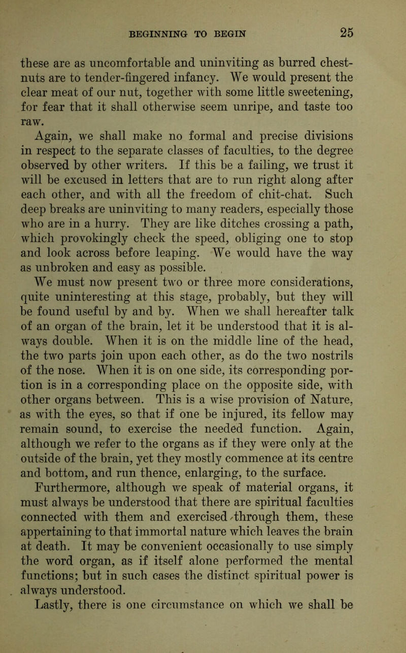 these are as uncomfortable and uninviting as burred chest- nuts are to tender-fingered infancy. We would present the clear meat of our nut, together with some little sweetening, for fear that it shall otherwise seem unripe, and taste too raw. Again, we shall make no formal and precise divisions in respect to the separate classes of faculties, to the degree observed by other writers. If this be a failing, we trust it will be excused in letters that are to run right along after each other, and with all the freedom of chit-chat. Such deep breaks are uninviting to many readers, especially those who are in a hurry. They are like ditches crossing a path, which provokingly check the speed, obliging one to stop and look across before leaping. We would have the way as unbroken and easy as possible. We must now present two or three more considerations, quite uninteresting at this stage, probably, but they will be found useful by and by. When we shall hereafter talk of an organ of the brain, let it be understood that it is al- ways double. When it is on the middle line of the head, the two parts join upon each other, as do the two nostrils of the nose. When it is on one side, its corresponding por- tion is in a corresponding place on the opposite side, with other organs between. This is a wise provision of Nature, as with the eyes, so that if one be injured, its fellow may remain sound, to exercise the needed function. Again, although we refer to the organs as if they were only at the outside of the brain, yet they mostly commence at its centre and bottom, and run thence, enlarging, to the surface. Furthermore, although we speak of material organs, it must always be understood that there are spiritual faculties connected with them and exercised ^through them, these appertaining to that immortal nature which leaves the brain at death. It may be convenient occasionally to use simply the word organ, as if itself alone performed the mental functions; but in such cases the distinct spiritual power is always understood. Lastly, there is one circumstance on which we shall be