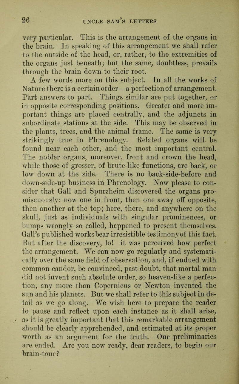 very particular. This is the arrangement of the organs in the brain. In speaking of this arrangement we shall refer to the outside of the head, or, rather, to the extremities of the organs just beneath; but the same, doubtless, prevails through the brain down to their root. A few words more on this subject. In all the works of Nature there is a certain order—a perfection of arrangement. Part answers to part. Things similar are put together, or in opposite corresponding positions. Greater and more im- portant things are placed centrally, and the adjuncts in subordinate stations at the side. This may be observed in the plants, trees, and the animal frame. The same is very strikingly true in Phrenology. Related organs will- be found near each other, and the most important central. The nobler organs, moreover, front and crown the head, while those of grosser, of brute-like functions, are back, or low down at the side. There is no back-side-before and down-side-up business in Phrenology. Now please to con- sider that Gall and Spurzheim discovered the organs pro- miscuously: now one in front, then one away off opposite, then another at the top; here, there, and anywhere on the skull, just as individuals with singular prominences, or bumps wrongly so called, happened to present themselves. Gall’s published works bear irresistible testimony of this fact. But after the discovery, lo! it was perceived how perfect the arrangement. We can now go regularly and systemati- cally over the same field of observation, and, if endued with common candor, be convinced, past doubt, that mortal man did not invent such absolute order, so heaven-like a perfec- tion, any more than Copernicus or Newton invented the sun and his planets. But we shall refer to this subject in de- tail as we go along. We wish here to prepare the reader to pause and reflect upon each instance as it shall arise, as it is greatly important that this remarkable arrangement should be clearly apprehended, and estimated at its proper worth as an argument for the truth. Our preliminaries are ended. Are you now ready, dear readers, to begin our brain-tour?