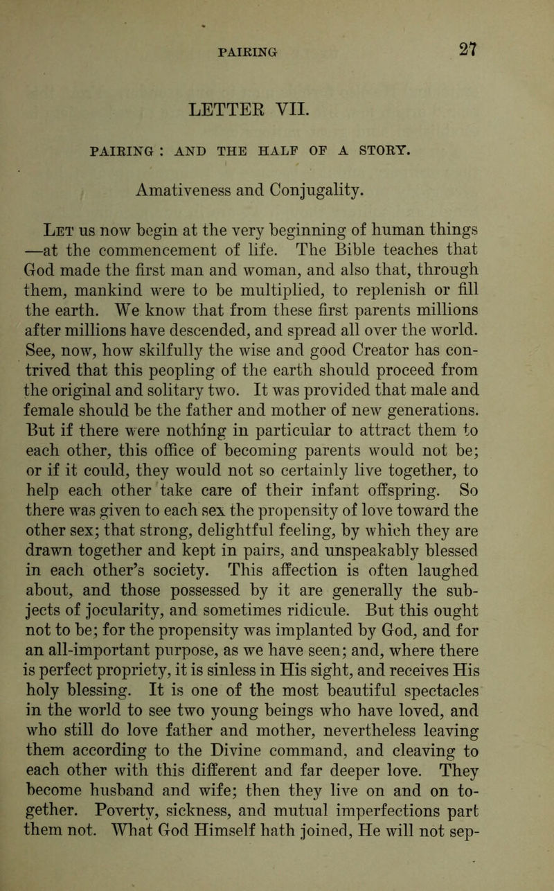 LETTER VII. PAIRING : AND THE HALF OF A STORY. Amativeness and Conjugality. Let us now begin at the very beginning of human things —at the commencement of life. The Bible teaches that God made the first man and woman, and also that, through them, mankind were to be multiplied, to replenish or fill the earth. We know that from these first parents millions after millions have descended, and spread all over the world. See, now, how skilfully the wise and good Creator has con- trived that this peopling of the earth should proceed from the original and solitary two. It was provided that male and female should be the father and mother of new generations. But if there were nothing in particular to attract them to each other, this office of becoming parents would not be; or if it could, they would not so certainly live together, to help each other take care of their infant offspring. So there was given to each sex the propensity of love toward the other sex; that strong, delightful feeling, by which they are drawn together and kept in pairs, and unspeakably blessed in each other’s society. This affection is often laughed about, and those possessed by it are generally the sub- jects of jocularity, and sometimes ridicule. But this ought not to be; for the propensity was implanted by God, and for an all-important purpose, as we have seen; and, where there is perfect propriety, it is sinless in His sight, and receives His holy blessing. It is one of the most beautiful spectacles in the world to see two young beings who have loved, and who still do love father and mother, nevertheless leaving them according to the Divine command, and cleaving to each other with this different and far deeper love. They become husband and wife; then they live on and on to- gether. Poverty, sickness, and mutual imperfections part them not. What God Himself hath joined, He will not sep-