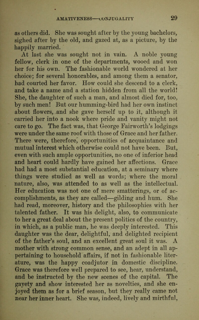 as others did. She was sought after by the young bachelors, sighed after by the old, and gazed at, as a picture, by the happily married. At last she was sought not in vain. A noble young fellow, clerk in one of the departments, wooed and won her for his own. The fashionable world wondered at her choice; for several honorables, and among them a senator, had courted her favor. How could she descend to a clerk, and take a name and a station hidden from all the world! She, the daughter of such a man, and almost died for, too, by such men! But our humming-bird had her own instinct about flowers, and she gave herself up to it, although it carried her into a nook where pride and vanity might not care to go. The fact was, that George Fairworth’s lodgings were under the same roof with those of Grace and her father. There were, therefore,* opportunities of acquaintance and mutual interest which otherwise could not have been. But, even with such ample opportunities, no one of inferior head and heart could hardly have gained her affections. Grace had had a most substantial education, at a seminary where things were studied as well as words; where the moral nature, also, was attended to as well as the intellectual. Her education was not one of mere smatterings, or of ac- complishments, as they are called—gilding and hum. She had read, moreover, history and the philosophies with her talented father. It was his delight, also, to communicate to her a great deal about the present politics of the country, in which, as a public man, he was deeply interested. This daughter was the dear, delightful, and delighted recipient of the father’s soul, and an excellent great soul it was. A mother with strong common sense, and an adept in all ap- pertaining to household affairs, if not in fashionable liter- ature, was the happy coadjutor in domestic discipline. Grace was therefore well prepared to see, hear, understand, and be instructed by the new scenes of the capital. The gayety and show interested her as novelties, and she en- joyed them as for a brief season, but they really came not near her inner heart. She was, indeed, lively and mirthful,