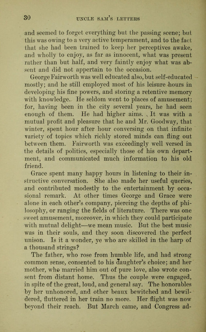 and seemed to forget everything but the passing scene; but this was owing to a very active temperament, and to the fact that she had been trained to keep her perceptives awake, and wholly to enjoy, as far as innocent, what was present rather than but half, and very faintly enjoy what was ab- sent and did not appertain to the occasion. George Fairworth was well educated also, but self-educated - mostly; and he still employed most of his leisure -hours in developing his fine powers, and storing a retentive memory with knowledge. He seldom went to places of amusement; for, having been in the city several years, he had seen enough of them. He had higher aims. v It was with a mutual profit and pleasure that he and Mr. Goodway, that winter, spent hour after hour conversing on that infinite variety of topics which richly stored minds can fling out between them. Fairworth was exceedingly well versed in the details of politics, especially those of his own depart- ment, and communicated much information to his old friend. Grace spent many happy hours in listening to their in- structive conversation. She also made her useful queries, and contributed modestly to the entertainment by occa- sional remark. At other times George and Grace were alone in each other’s company, piercing the depths of phi- losophy, or ranging the fields of literature. There was one sweet amusement, moreover, in which they could participate with mutual delight—we mean music. But the best music was in their souls, and they soon discovered the perfect unison. Is it a wonder, ye who are skilled in the harp of a thousand strings? The father, who rose from humble life, and had strong common sense, consented to his 3aughter’s choice; and her mother, who married him out of pure love, also wrote con- sent from distant home. Thus the couple were engaged, in spite of the great, loud, and general say. The honorables by her unhonored, and other beaux bewitched and bewil- dered, fluttered in her train no more. Her flight was now beyond their reach. But March came, and Congress ad-