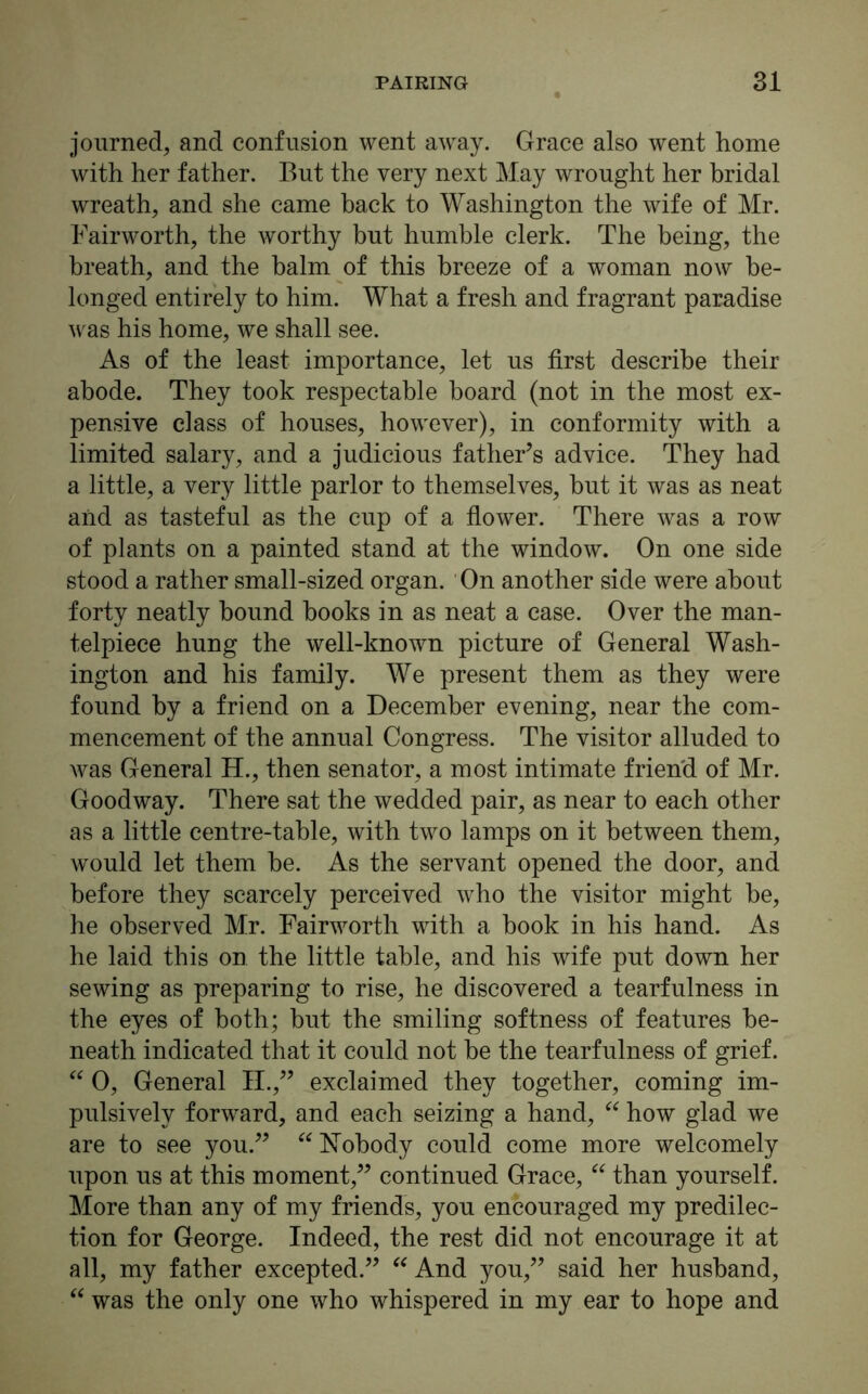 journed, and confusion went away. Grace also went home with her father. But the very next May wrought her bridal wreath, and she came back to Washington the wife of Mr. Fairworth, the worthy but humble clerk. The being, the breath, and the balm of this breeze of a woman now be- longed entirely to him. What a fresh and fragrant paradise was his home, we shall see. As of the least importance, let us first describe their abode. They took respectable board (not in the most ex- pensive class of houses, however), in conformity with a limited salary, and a judicious father’s advice. They had a little, a very little parlor to themselves, hut it was as neat and as tasteful as the cup of a flower. There was a row of plants on a painted stand at the window. On one side stood a rather small-sized organ. On another side were about forty neatly hound books in as neat a case. Over the man- telpiece hung the well-known picture of General Wash- ington and his family. We present them as they were found by a friend on a December evening, near the com- mencement of the annual Congress. The visitor alluded to was General H., then senator, a most intimate friend of Mr. Goodway. There sat the wedded pair, as near to each other as a little centre-table, with two lamps on it between them, would let them he. As the servant opened the door, and before they scarcely perceived who the visitor might he, he observed Mr. Fairworth with a hook in his hand. As he laid this on the little table, and his wife put down her sewing as preparing to rise, he discovered a tearfulness in the eyes of both; hut the smiling softness of features be- neath indicated that it could not he the tearfulness of grief. “ 0, General II.,” exclaimed they together, coming im- pulsively forward, and each seizing a hand, “ how glad we are to see you.” “ Nobody could come more welcomely upon us at this moment,” continued Grace, “ than yourself. More than any of my friends, you encouraged my predilec- tion for George. Indeed, the rest did not encourage it at all, my father excepted.” “ And you,” said her husband, “ was the only one who whispered in my ear to hope and