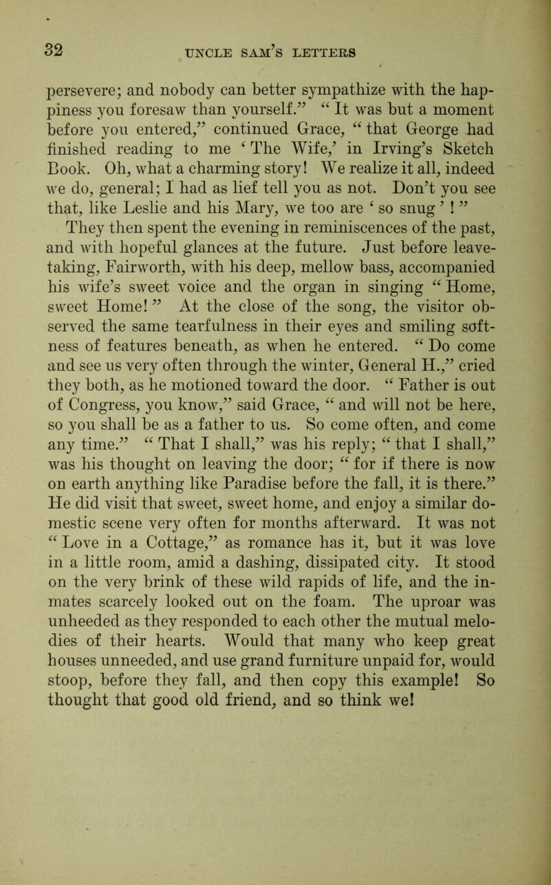 persevere; and nobody can better sympathize with the hap- piness yon foresaw than yourself.” “ It was but a moment before you entered,” continued Grace, “ that George had finished reading to me ‘ The Wife/ in Irving’s Sketch Book. Oh, what a charming story! We realize it all, indeed we do, general; 1 had as lief tell you as not. Don’t you see that, like Leslie and his Mary, we too are ‘ so snug ’ ! ” They then spent the evening in reminiscences of the past, and with hopeful glances at the future. Just before leave- taking, Fairworth, with his deep, mellow bass, accompanied his wife’s sweet voice and the organ in singing “ Home, sweet Home! ” At the close of the song, the visitor ob- served the same tearfulness in their eyes and smiling soft- ness of features beneath, as when he entered. “ Do come and see us very often through the winter. General H.,” cried they both, as he motioned toward the door. “ Father is out of Congress, you know,” said Grace, “ and will not be here, so you shall be as a father to us. So come often, and come any time.” “ That I shall,” was his reply; “ that I shall,” was his thought on leaving the door; “ for if there is now on earth anything like Paradise before the fall, it is there.” He did visit that sweet, sweet home, and enjoy a similar do- mestic scene very often for months afterward. It was not “ Love in a Cottage,” as romance has it, but it was love in a little room, amid a dashing, dissipated city. It stood on the very brink of these wild rapids of life, and the in- mates scarcely looked out on the foam. The uproar was unheeded as they responded to each other the mutual melo- dies of their hearts. Would that many who keep great houses unneeded, and use grand furniture unpaid for, would stoop, before they fall, and then copy this example! So thought that good old friend, and so think we!