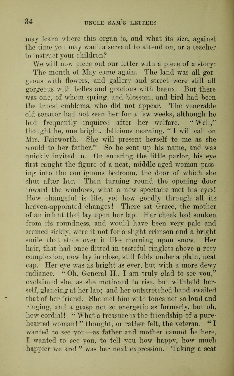 may learn where this organ is, and what its size, against the time you may want a servant to attend on, or a teacher to instruct your children? We will now piece out our letter with a piece of a story: The month of May came again. The land was all gor- geous with flowers, and gallery and street were still all gorgeous with belles and gracious with beaux. But there was one, of whom spring, and blossom, and bird had been the truest emblems, who did not appear. The venerable old senator had not seen her for a few weeks, although he had frequently inquired after her welfare. “Well/’ thought he, one bright, delicious morning, “ I will call on Mrs. Fairworth. She will present herself to me as she would to her father.” So he sent up his name, and was quickly invited in. On entering the little parlor, his eye first caught the figure of a neat, middle-aged woman pass- ing into the contiguous bedroom, the door of which she shut after her. Then turning round the opening door toward the windows, what a new spectacle met his eyes! How changeful is life, yet how goodly through all its heaven-appointed changes! There sat Grace, the mother of an infant that lay upon her lap. Her cheek had sunken from its roundness, and would have been very pale and seemed sickly, were it not for a slight crimson and a bright smile that stole over it like morning upon snow. Her hair, that had once flitted in tasteful ringlets above a rosy complexion, now lay in close, still folds under a plain, neat cap. Her eye was as bright as ever, but with a more dewy radiance. “ Oh, General H., I am truly glad to see you,” exclaimed she, as she motioned to rise, but withheld her- self, glancing at her lap; and her outstretched hand awaited that of her friend. She met him with tones not so loud and ringing, and a grasp not so energetic as formerly, but oh, how cordial! “ What a treasure is the friendship of a pure- hearted woman! ” thought, or rather felt, the veteran. “ I wanted to see you—as father and mother cannot be here, I wanted to see you, to tell you how happy, how much happier we are! ” was her next expression. Taking a seat