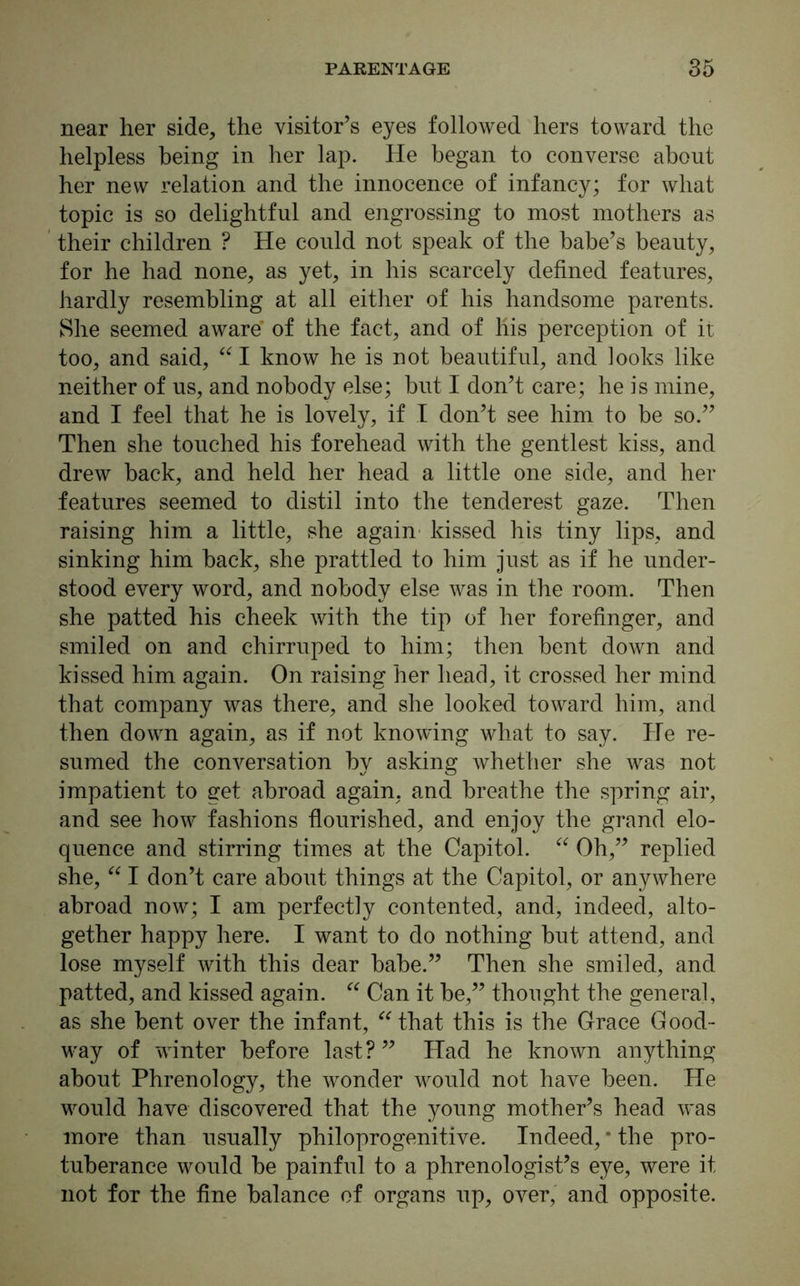 near her side, the visitor’s eyes followed hers toward the helpless being in her lap. He began to converse about her new relation and the innocence of infancy; for what topic is so delightful and engrossing to most mothers as their children ? He could not speak of the babe’s beauty, for he had none, as yet, in his scarcely defined features, hardly resembling at all either of his handsome parents. She seemed aware' of the fact, and of his perception of it too, and said, “ I know he is not beautiful, and looks like neither of us, and nobody else; but I don’t care; he is mine, and I feel that he is lovely, if I don’t see him to be so.” Then she touched his forehead with the gentlest kiss, and drew back, and held her head a little one side, and her features seemed to distil into the tenderest gaze. Then raising him a little, she again kissed his tiny lips, and sinking him back, she prattled to him just as if he under- stood every word, and nobody else was in the room. Then she patted his cheek with the tip of her forefinger, and smiled on and chirruped to him; then bent down and kissed him again. On raising her head, it crossed her mind that company was there, and she looked toward him, and then down again, as if not knowing what to say. He re- sumed the conversation by asking Avhether she was not impatient to get abroad again, and breathe the spring air, and see how fashions flourished, and enjoy the grand elo- quence and stirring times at the Capitol. “ Oh,” replied she, “ I don’t care about things at the Capitol, or anywhere abroad now; I am perfectly contented, and, indeed, alto- gether happy here. I want to do nothing but attend, and lose myself with this dear babe.” Then she smiled, and patted, and kissed again. “ Can it be,” thought the general, as she bent over the infant, “that this is the Grace Good- way of winter before last?” Had he known anything about Phrenology, the wonder would not have been. He would have discovered that the young mother’s head was more than usually philoprogenitive. Indeed, * the pro- tuberance would be painful to a phrenologist’s eye, were it not for the fine balance of organs up, over, and opposite.