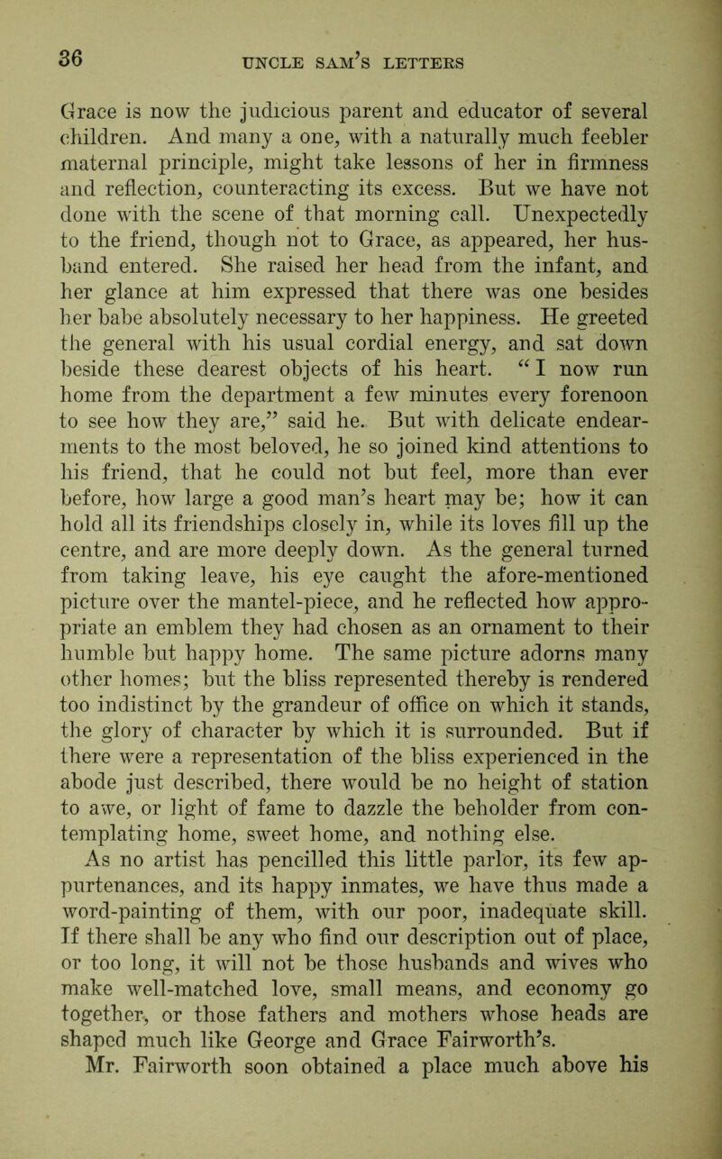 Grace is now the judicious parent and educator of several children. And many a one, with a naturally much feebler maternal principle, might take lessons of her in firmness and reflection, counteracting its excess. But we have not done with the scene of that morning call. Unexpectedly to the friend, though not to Grace, as appeared, her hus- band entered. She raised her head from the infant, and her glance at him expressed that there was one besides her babe absolutely necessary to her happiness. He greeted the general with his usual cordial energy, and sat down beside these dearest objects of his heart. “ I now run home from the department a few minutes every forenoon to see how they are,” said he. But with delicate endear- ments to the most beloved, he so joined kind attentions to his friend, that he could not but feel, more than ever before, how large a good man’s heart may be; how it can hold all its friendships closely in, while its loves fill up the centre, and are more deeply down. As the general turned from taking leave, his eye caught the afore-mentioned picture over the mantel-piece, and he reflected how appro- priate an emblem they had chosen as an ornament to their humble but happy home. The same picture adorns many other homes; but the bliss represented thereby is rendered too indistinct by the grandeur of office on which it stands, the glory of character by which it is surrounded. But if there were a representation of the bliss experienced in the abode just described, there would be no height of station to awe, or light of fame to dazzle the beholder from con- templating home, sweet home, and nothing else. As no artist has pencilled this little parlor, its few ap- purtenances, and its happy inmates, we have thus made a word-painting of them, with our poor, inadequate skill. Tf there shall be any who find our description out of place, or too long, it will not be those husbands and wives who make well-matched love, small means, and economy go together-, or those fathers and mothers whose heads are shaped much like George and Grace Fairworth’s. Mr. Fairworth soon obtained a place much above his