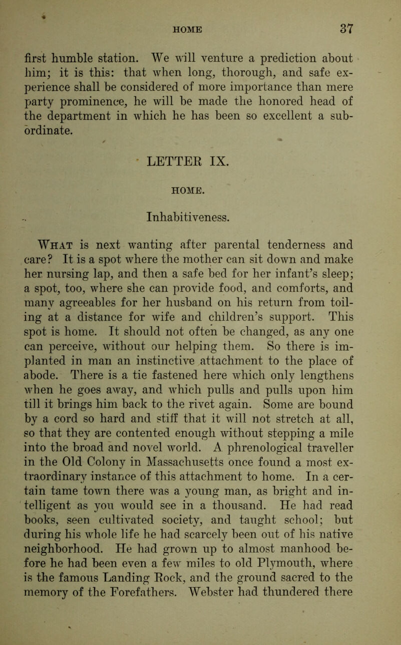 first humble station. We will venture a prediction about him; it is this: that when long, thorough, and safe ex- perience shall be considered of more importance than mere party prominence, he will be made the honored head of the department in which he has been so excellent a sub- ordinate. LETTER IX. HOME. Inhabitiveness. What is next wanting after parental tenderness and care ? It is a spot where the mother can sit down and make her nursing lap, and then a safe bed for her infant’s sleep; a spot, too, where she can provide food, and comforts, and many agreeables for her husband on his return from toil- ing at a distance for wife and children’s support. This spot is home. It should not often be changed, as any one can perceive, without our helping them. So there is im- planted in man an instinctive attachment to the place of abode. There is a tie fastened here which only lengthens when he goes away, and which pulls and pulls upon him till it brings him back to the rivet again. Some are bound by a cord so hard and stiff that it will not stretch at all, so that they are contented enough without stepping a mile into the broad and novel world. A phrenological traveller in the Old Colony in Massachusetts once found a most ex- traordinary instance of this attachment to home. In a cer- tain tame town there was a young man, as bright and in- telligent as you would see in a thousand. He had read books, seen cultivated society, and taught school; but during his whole life he had scarcely been out of his native neighborhood. He had grown up to almost manhood be- fore he had been even a few miles to old Plymouth, where is the famous Landing Rock, and the ground sacred to the memory of the Forefathers. Webster had thundered there