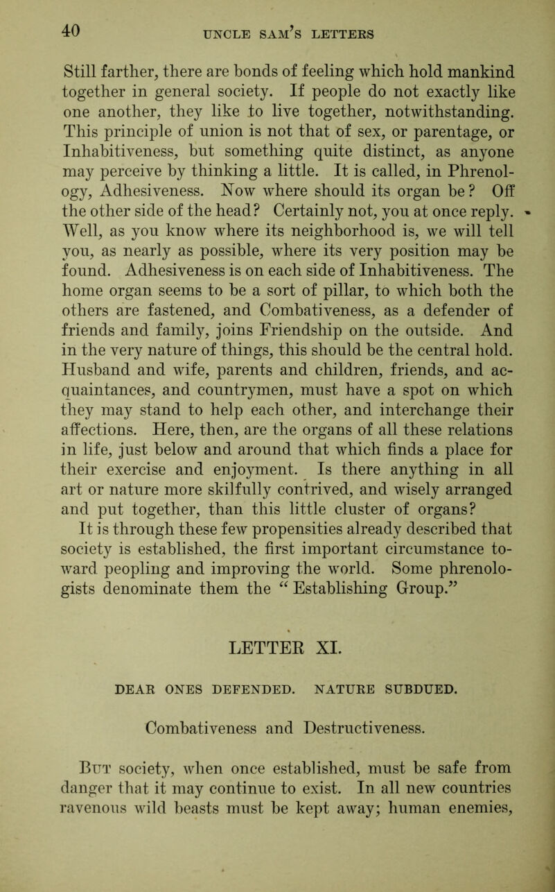 Still farther, there are bonds of feeling which hold mankind together in general society. If people do not exactly like one another, they like to live together, notwithstanding. This principle of union is not that of sex, or parentage, or Inhabitiveness, but something quite distinct, as anyone may perceive by thinking a little. It is called, in Phrenol- ogy, Adhesiveness. Now where should its organ be? Off the other side of the head? Certainly not, you at once reply. » Well, as you know where its neighborhood is, we will tell you, as nearly as possible, where its very position may be found. Adhesiveness is on each side of Inhabitiveness. The home organ seems to be a sort of pillar, to which both the others are fastened, and Combativeness, as a defender of friends and family, joins Friendship on the outside. And in the very nature of things, this should be the central hold. Husband and wife, parents and children, friends, and ac- quaintances, and countrymen, must have a spot on which they may stand to help each other, and interchange their affections. Here, then, are the organs of all these relations in life, just below and around that which finds a place for their exercise and enjoyment. Is there anything in all art or nature more skilfully contrived, and wisely arranged and put together, than this little cluster of organs? It is through these few propensities already described that society is established, the first important circumstance to- ward. peopling and improving the world. Some phrenolo- gists denominate them the “ Establishing Group.” LETTER XI. DEAR ONES DEFENDED. NATURE SUBDUED. Combativeness and Destructiveness. But society, when once established, must be safe from danger that it may continue to exist. In all new countries ravenous wild beasts must be kept away; human enemies,
