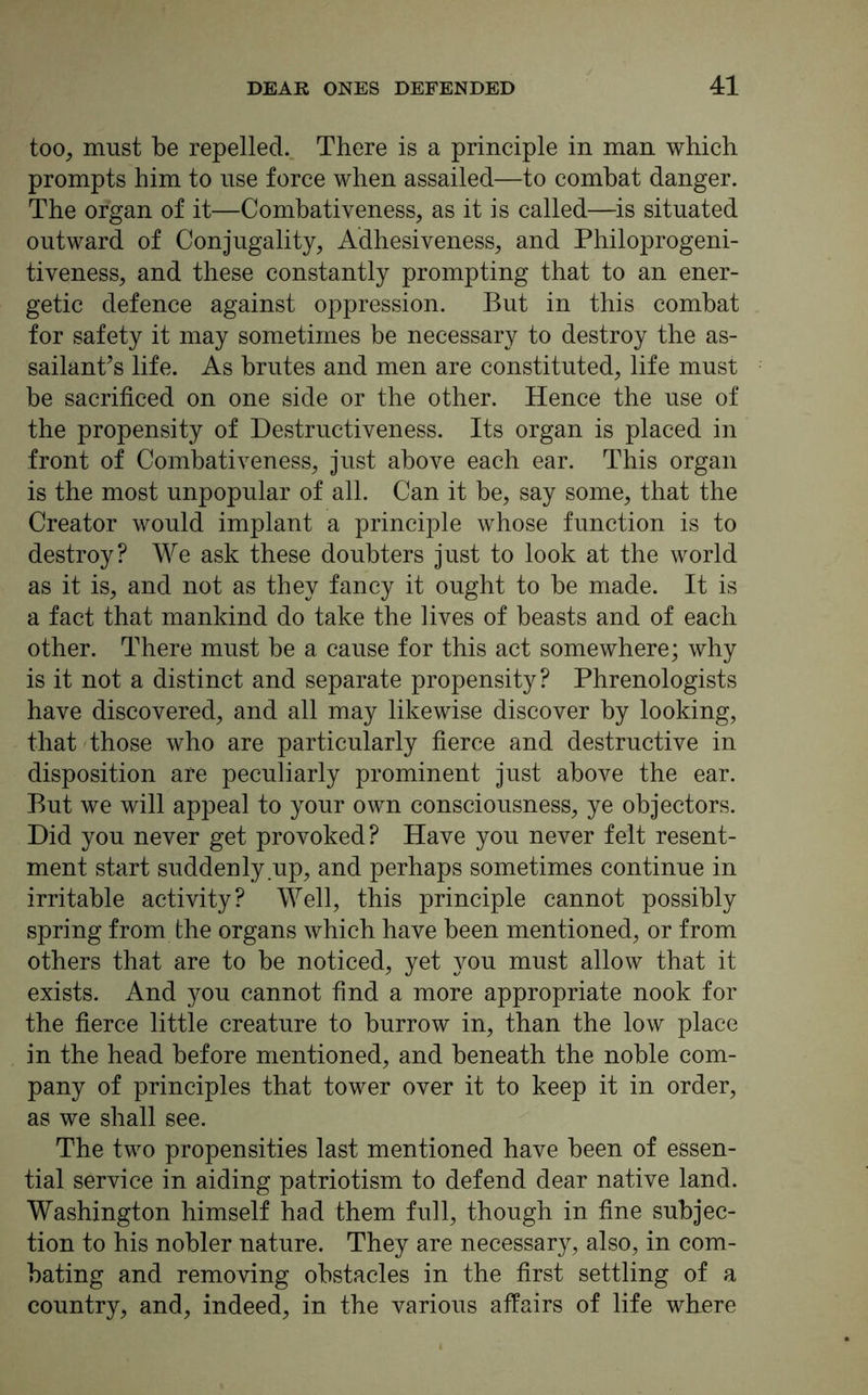 too, must be repelled. There is a principle in man which prompts him to use force when assailed—to combat danger. The organ of it—Combativeness, as it is called—is situated outward of Conjugality, Adhesiveness, and Philoprogeni- tiveness, and these constantly prompting that to an ener- getic defence against oppression. But in this combat for safety it may sometimes be necessary to destroy the as- sailant’s life. As brutes and men are constituted, life must be sacrificed on one side or the other. Hence the use of the propensity of Destructiveness. Its organ is placed in front of Combativeness, just above each ear. This organ is the most unpopular of all. Can it be, say some, that the Creator would implant a principle whose function is to destroy? We ask these doubters just to look at the world as it is, and not as they fancy it ought to be made. It is a fact that mankind do take the lives of beasts and of each other. There must be a cause for this act somewhere; why is it not a distinct and separate propensity? Phrenologists have discovered, and all may likewise discover by looking, that those who are particularly fierce and destructive in disposition are peculiarly prominent just above the ear. But we will appeal to your own consciousness, ye objectors. Did you never get provoked? Have you never felt resent- ment start suddenly up, and perhaps sometimes continue in irritable activity? Well, this principle cannot possibly spring from the organs which have been mentioned, or from others that are to be noticed, yet you must allow that it exists. And you cannot find a more appropriate nook for the fierce little creature to burrow in, than the low place in the head before mentioned, and beneath the noble com- pany of principles that tower over it to keep it in order, as we shall see. The two propensities last mentioned have been of essen- tial service in aiding patriotism to defend dear native land. Washington himself had them full, though in fine subjec- tion to his nobler nature. They are necessary, also, in com- bating and removing obstacles in the first settling of a country, and, indeed, in the various affairs of life where
