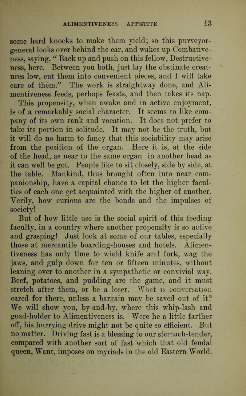 some hard knocks to make them yield; so this purveyor- general looks over behind the ear, and wakes up Combative- ness, saying, “ Back up and push on this fellow, Destructive- ness, here. Between you both, just lay the obstinate creat- ures low, cut them into convenient pieces, and I will take care of them.” The work is straightway done, and Ali- mentiveness feeds, perhaps feasts, and then takes its nap. This propensity, when awake and in active enjoyment, is of a remarkably social character. It seems to like com- pany of its own rank and vocation. It does not prefer to take its portion in solitude. It may not be the truth, but it will do no harm to fancy that this sociability may arise from the position of the organ. Here it is, at the side of the head, as near to the same organ in another head as it can well be got. People like to sit closely, side by side, at the table. Mankind, thus brought often into near com- panionship, have a capital chance to let the higher facul- ties of each one get acquainted with the higher of another. Verily, how curious are the bonds and the impulses of society! But of how little use is the social spirit of this feeding faculty, in a country where another propensity is so active and grasping! Just look at some of our tables, especially those at mercantile boarding-houses and hotels. Alimen- tiveness has only time to wield knife and fork, wag the jaws, and gulp down for ten or fifteen minutes, without leaning over to another in a sympathetic or convivial way. Beef, potatoes, and pudding are the game, and it must stretch after them, or be a loser. What is conversation cared for there, unless a bargain may he saved out of it? We will show you, by-and-by, where this whip-lash and goad-holder to Alimentiveness is. Were he a little farther off, his hurrying drive might not he quite so efficient. But no matter. Driving fast is a blessing to our stomach-tender, compared with another sort of fast which that old feudal queen, Want, imposes on myriads in the old Eastern World.