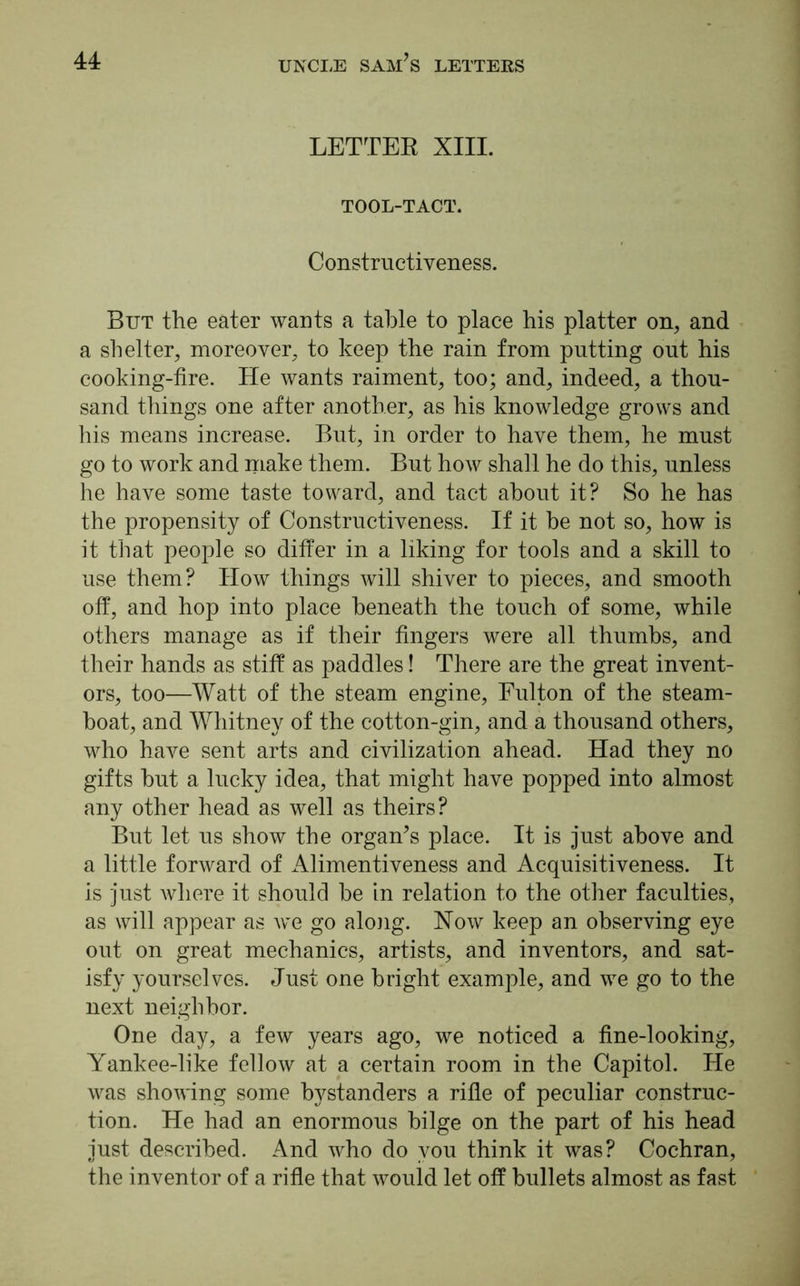LETTER XIII. TOOL-TACT. Constructiveness. But the eater wants a table to place his platter on, and a shelter, moreover, to keep the rain from putting out his cooking-fire. He wants raiment, too; and, indeed, a thou- sand things one after another, as his knowledge grows and his means increase. But, in order to have them, he must go to work and make them. But how shall he do this, unless he have some taste toward, and tact about it? So he has the propensity of Constructiveness. If it be not so, how is it that people so differ in a liking for tools and a skill to use them? How things will shiver to pieces, and smooth off, and hop into place beneath the touch of some, while others manage as if their fingers were all thumbs, and their hands as stiff as paddles! There are the great invent- ors, too—Watt of the steam engine, Fulton of the steam- boat, and Whitney of the cotton-gin, and a thousand others, who have sent arts and civilization ahead. Had they no gifts but a lucky idea, that might have popped into almost any other head as well as theirs? But let us show the organ’s place. It is just above and a little forward of Alimentiveness and Acquisitiveness. It is just where it should be in relation to the other faculties, as will appear as we go along. Now keep an observing eye out on great mechanics, artists, and inventors, and sat- isfy yourselves. Just one bright example, and we go to the next neighbor. One day, a few years ago, we noticed a fine-looking, Yankee-like fellow at a certain room in the Capitol. He was showing some bystanders a rifle of peculiar construc- tion. He had an enormous bilge on the part of his head just described. And who do you think it was? Cochran, the inventor of a rifle that would let off bullets almost as fast
