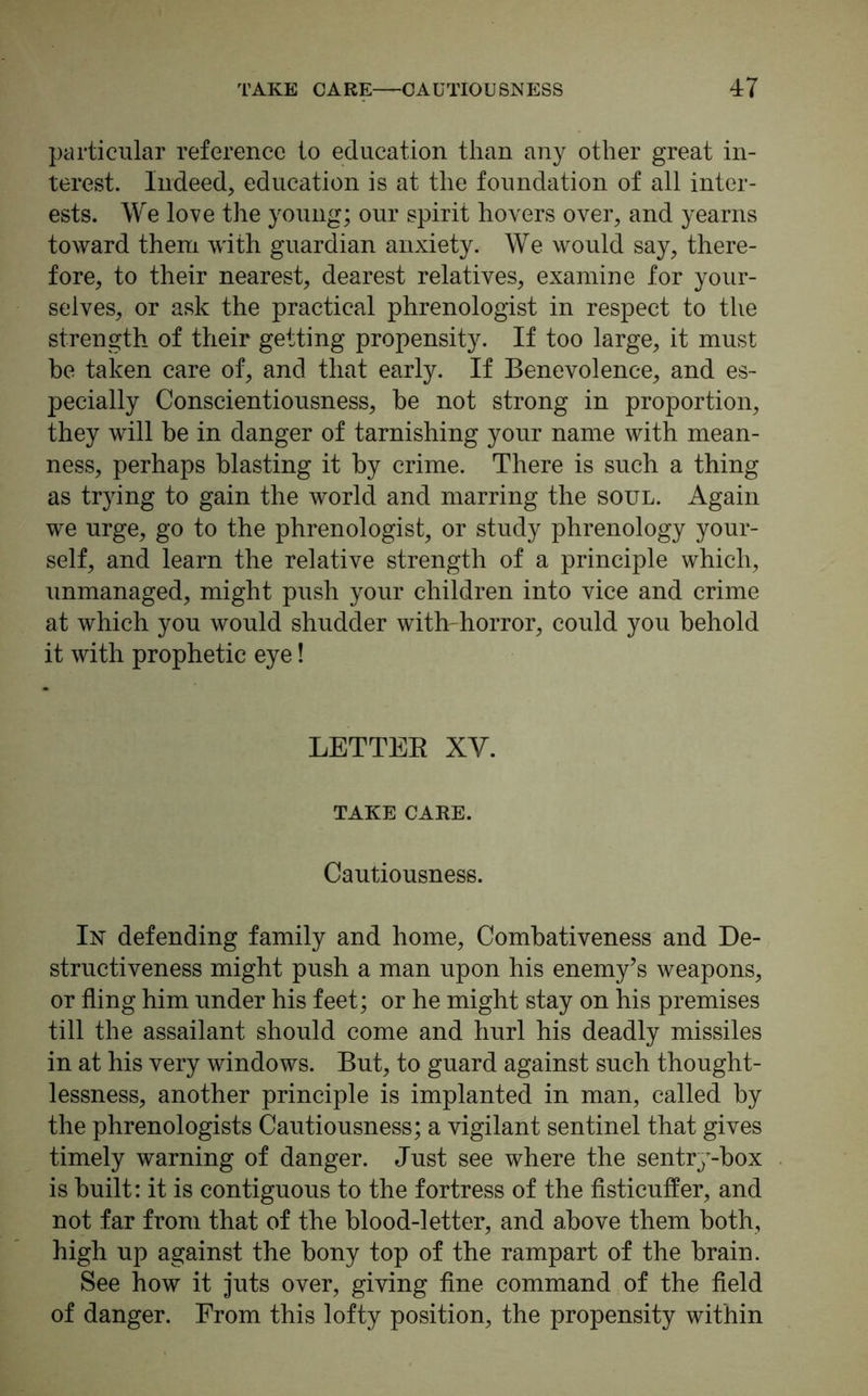 particular reference to education than any other great in- terest. Indeed, education is at the foundation of all inter- ests. We love the young; our spirit hovers over, and yearns toward them with guardian anxiety. We would say, there- fore, to their nearest, dearest relatives, examine for your- selves, or ask the practical phrenologist in respect to the strength of their getting propensity. If too large, it must he taken care of, and that early. If Benevolence, and es- pecially Conscientiousness, he not strong in proportion, they will be in danger of tarnishing your name with mean- ness, perhaps blasting it by crime. There is such a thing as trying to gain the world and marring the soul. Again we urge, go to the phrenologist, or study phrenology your- self, and learn the relative strength of a principle which, unmanaged, might push your children into vice and crime at which you would shudder with-horror, could you behold it with prophetic eye! LETTEB XY. TAKE CARE. Cautiousness. In defending family and home, Combativeness and De- structiveness might push a man upon his enemy’s weapons, or fling him under his feet; or he might stay on his premises till the assailant should come and hurl his deadly missiles in at his very windows. But, to guard against such thought- lessness, another principle is implanted in man, called by the phrenologists Cautiousness; a vigilant sentinel that gives timely warning of danger. Just see where the sentry-box is built: it is contiguous to the fortress of the fisticuffer, and not far from that of the blood-letter, and above them both, high up against the bony top of the rampart of the brain. See how it juts over, giving fine command of the field of danger. From this lofty position, the propensity within