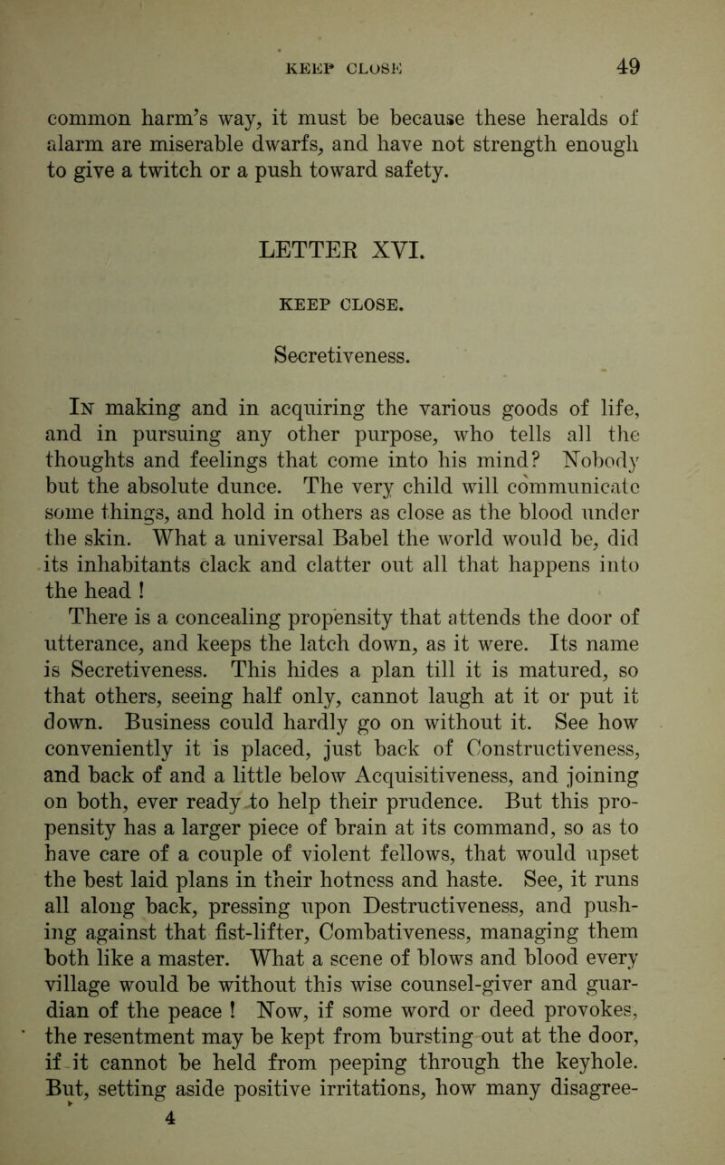 common harm’s way, it must be because these heralds of alarm are miserable dwarfs, and have not strength enough to give a twitch or a push toward safety. LETTER XYI. KEEP CLOSE. Secretiveness. In making and in acquiring the various goods of life, and in pursuing any other purpose, who tells all the thoughts and feelings that come into his mind? Nobody but the absolute dunce. The very child will communicate some things, and hold in others as close as the blood under the skin. What a universal Babel the world would be, did its inhabitants clack and clatter out all that happens into the head ! There is a concealing propensity that attends the door of utterance, and keeps the latch down, as it were. Its name is Secretiveness. This hides a plan till it is matured, so that others, seeing half only, cannot laugh at it or put it down. Business could hardly go on without it. See how conveniently it is placed, just hack of Constructiveness, and back of and a little below Acquisitiveness, and joining on both, ever ready .to help their prudence. But this pro- pensity has a larger piece of brain at its command, so as to have care of a couple of violent fellows, that would upset the best laid plans in their hotness and haste. See, it runs all along back, pressing upon Destructiveness, and push- ing against that fist-lifter, Combativeness, managing them both like a master. What a scene of blows and blood every village would be without this wise counsel-giver and guar- dian of the peace ! Now, if some word or deed provokes, the resentment may be kept from bursting out at the door, if it cannot be held from peeping through the keyhole. But, setting aside positive irritations, how many disagree- 4
