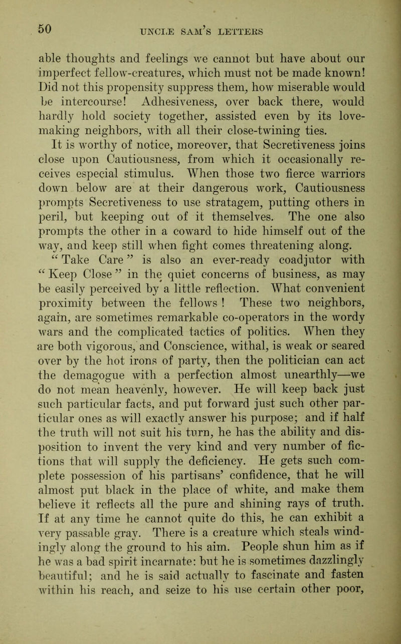 able thoughts and feelings we cannot but have about our imperfect fellow-creatures, which must not be made known! Did not this propensity suppress them, how miserable would be intercourse! Adhesiveness, over back there, would hardly hold society together, assisted even by its love- making neighbors, with all their close-twining ties. It is worthy of notice, moreover, that Secretiveness joins close upon Cautiousness, from which it occasionally re- ceives especial stimulus. When those two fierce warriors down below are at their dangerous work, Cautiousness prompts Secretiveness to use stratagem, putting others in peril, but keeping out of it themselves. The one also prompts the other in a coward to hide himself out of the way, and keep still when fight comes threatening along. “ Take Care ” is also an ever-ready coadjutor with “ Keep Close ” in the quiet concerns of business, as may be easily perceived by a little reflection. What convenient proximity between the fellows ! These two neighbors, again, are sometimes remarkable co-operators in the wordy wars and the complicated tactics of politics. When they are both vigorous, and Conscience, withal, is weak or seared over by the hot irons of party, then the politician can act the demagogue with a perfection almost unearthly—we do not mean heavenly, however. He will keep back just such particular facts, and put forward just such other par- ticular ones as will exactly answer his purpose; and if half the truth will not suit his turn, he has the ability and dis- position to invent the very kind and very number of fic- tions that will supply the deficiency. He gets such com- plete possession of his partisans’ confidence, that he will almost put black in the place of white, and make them believe it reflects all the pure and shining rays of truth. If at any time he cannot quite do this, he can exhibit a very passable gray. There is a creature which steals wind- ingly along the ground to his aim. People shun him as if he was a bad spirit incarnate: but he is sometimes dazzlingly beautiful; and he is said actually to fascinate and fasten within his reach, and seize to his use certain other poor.