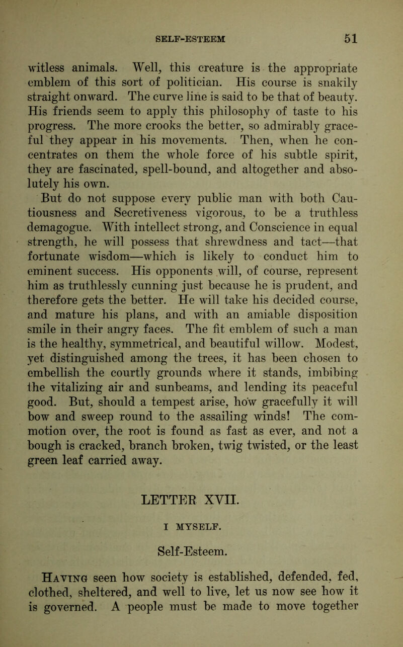 witless animals. Well, this creature is the appropriate emblem of this sort of politician. His course is snakily straight onward. The curve line is said to be that of beauty. His friends seem to apply this philosophy of taste to his progress. The more crooks the better, so admirably grace- ful they appear in his movements. Then, when he con- centrates on them the whole force of his subtle spirit, they are fascinated, spell-bound, and altogether and abso- lutely his own. But do not suppose every public man with both Cau- tiousness and Secretiveness vigorous, to be a truthless demagogue. With intellect strong, and Conscience in equal strength, he will possess that shrewdness and tact—that fortunate wisdom—which is likely to conduct him to eminent success. His opponents will, of course, represent him as truthlessly cunning just because he is prudent, and therefore gets the better. He will take his decided course, and mature his plans, and with an amiable disposition smile in their angry faces. The fit emblem of such a man is the healthy, symmetrical, and beautiful willow. Modest, yet distinguished among the trees, it has been chosen to embellish the courtly grounds where it stands, imbibing the vitalizing air and sunbeams, and lending its peaceful good. But, should a tempest arise, how gracefully it will bow and sweep round to the assailing winds! The com- motion over, the root is found as fast as ever, and not a bough is cracked, branch broken, twig twisted, or the least green leaf carried away. LETTER XVII. I MYSELF. Self-Esteem. Having seen how society is established, defended, fed, clothed, sheltered, and well to live, let us now see how it is governed. A people must be made to move together