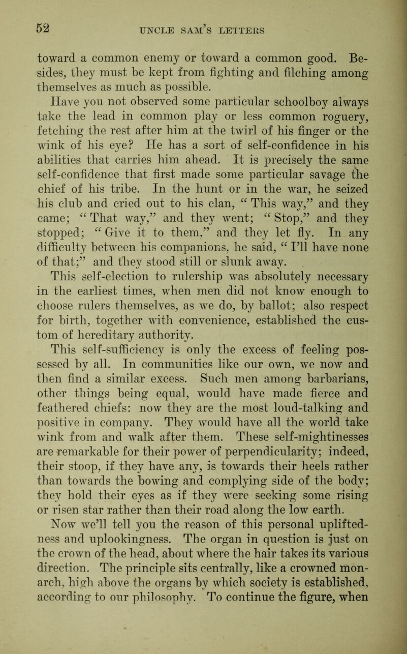 toward a common enemy or toward a common good. Be- sides, they must be kept from fighting and filching among themselves as much as possible. Have you not observed some particular schoolboy always take the lead in common play or less common roguery, fetching the rest after him at the twirl of his finger or the wink of his eye? He has a sort of self-confidence in his abilities that carries him ahead. It is precisely the same self-confidence that first made some particular savage the chief of his tribe. In the hunt or in the war, he seized his club and cried out to his clan, “ This way/5 and they came; “ That way,” and they went; “ Stop,” and they stopped; “ Give it to them,” and they let fly. In any difficulty between his companions, he said, “ I’ll have none of that;” and they stood still or slunk away. This self-election to rulership was absolutely necessary in the earliest times, when men did not know enough to choose rulers themselves, as we do, by ballot; also respect for birth, together with convenience, established the cus- tom of hereditary authority. This self-sufficiency is only the excess of feeling pos- sessed by all. In communities like our own, we now and then find a similar excess. Such men among barbarians, other things being equal, would have made fierce and feathered chiefs: now they are the most loud-talking and positive in company. They would have all the world take wink from and walk after them. These self-mightinesses are remarkable for their power of perpendicularity; indeed, their stoop, if they have any, is towards their heels rather than towards the bowing and complying side of the body; they hold their eyes as if they were seeking some rising or risen star rather than their road along the low earth. How we’ll tell you the reason of this personal uplifted- ness and uplookingness. The organ in question is just on the crown of the head, about where the hair takes its various direction. The principle sits centrally, like a crowned mon- arch, high above the organs by which society is established, according to our philosophy. To continue the figure, when