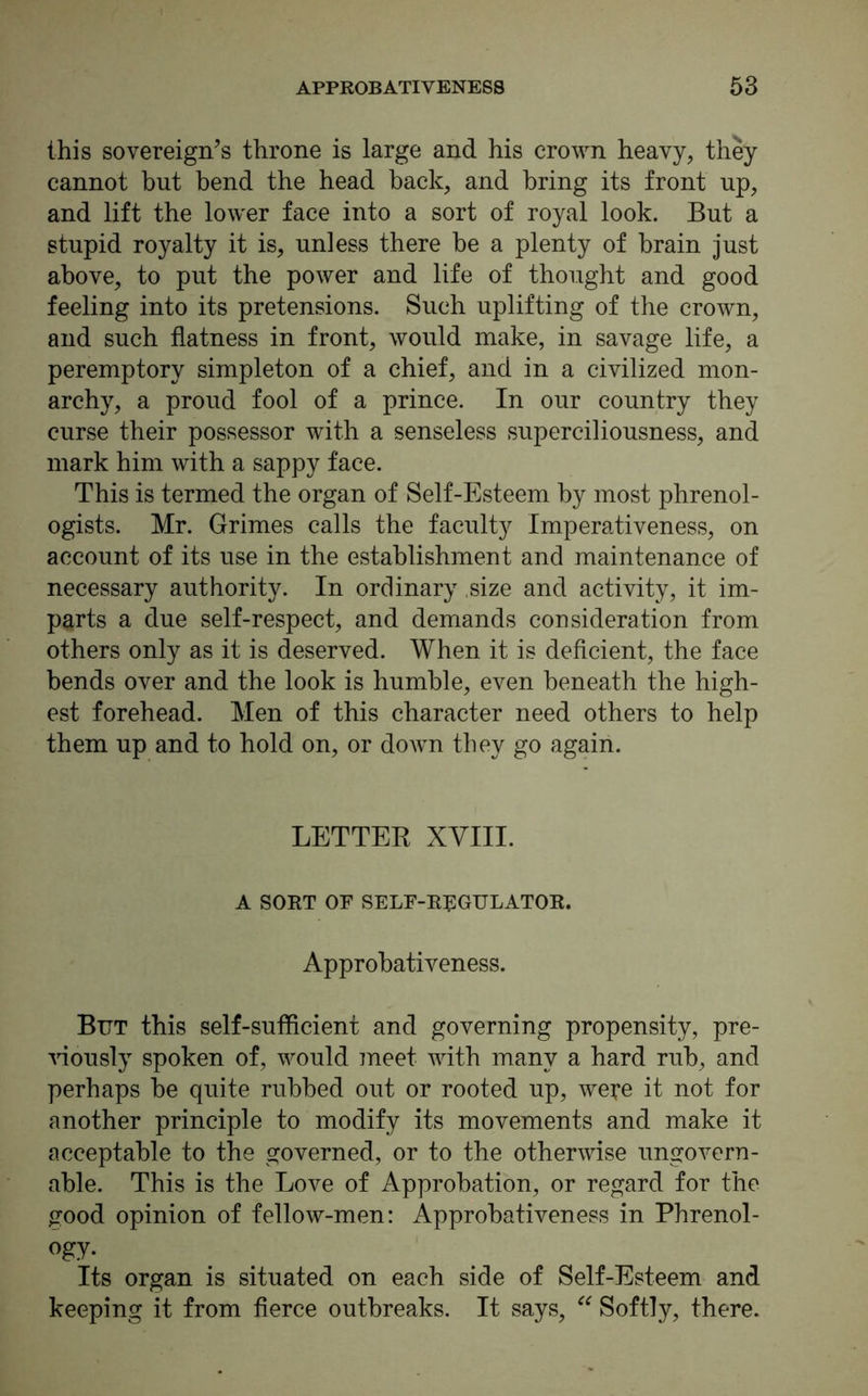 this sovereign’s throne is large and his crown heavy, they cannot but bend the head hack, and bring its front up, and lift the lower face into a sort of royal look. But a stupid royalty it is, unless there be a plenty of brain just above, to put the power and life of thought and good feeling into its pretensions. Such uplifting of the crown, and such flatness in front, would make, in savage life, a peremptory simpleton of a chief, and in a civilized mon- archy, a proud fool of a prince. In our country they curse their possessor with a senseless superciliousness, and mark him with a sappy face. This is termed the organ of Self-Esteem by most phrenol- ogists. Mr. Grimes calls the faculty Imperativeness, on account of its use in the establishment and maintenance of necessary authority. In ordinary size and activity, it im- parts a due self-respect, and demands consideration from others only as it is deserved. When it is deficient, the face bends over and the look is humble, even beneath the high- est forehead. Men of this character need others to help them up and to hold on, or down they go again. LETTER XVIII. A SORT OF SELF-REGULATOR. Approbativeness. But this self-sufficient and governing propensity, pre- viously spoken of, would meet with many a hard rub, and perhaps be quite rubbed out or rooted up, were it not for another principle to modify its movements and make it acceptable to the governed, or to the otherwise ungovern- able. This is the Love of Approbation, or regard for the good opinion of fellow-men: Approbativeness in Phrenol- ogy. Its organ is situated on each side of Self-Esteem and keeping it from fierce outbreaks. It says, “ Softly, there.