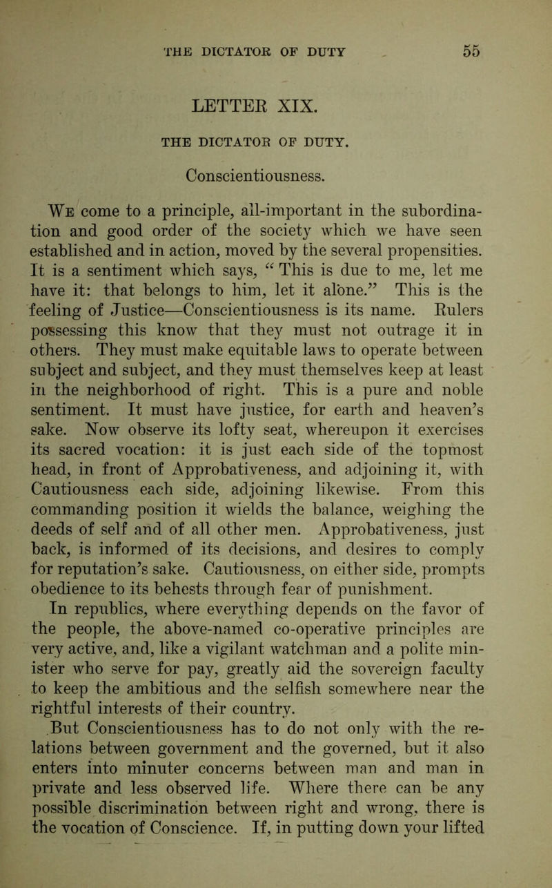 LETTER XIX. THE DICTATOR OF DUTY. Conscientiousness. We come to a principle, all-important in the subordina- tion and good order of the society which we have seen established and in action, moved by the several propensities. It is a sentiment which says, “ This is due to me, let me have it: that belongs to him, let it alone.” This is the feeling of Justice—Conscientiousness is its name. Rulers possessing this know that they must not outrage it in others. They must make equitable laws to operate between subject and subject, and they must themselves keep at least in the neighborhood of right. This is a pure and noble sentiment. It must have justice, for earth and heaven’s sake. Now observe its lofty seat, whereupon it exercises its sacred vocation: it is just each side of the topmost head, in front of Approbativeness, and adjoining it, with Cautiousness each side, adjoining likewise. From this commanding position it wields the balance, weighing the deeds of self and of all other men. Approbativeness, just back, is informed of its decisions, and desires to comply for reputation’s sake. Cautiousness, on either side, prompts obedience to its behests through fear of punishment. In republics, where everything depends on the favor of the people, the above-named co-operative principles are very active, and, like a vigilant watchman and a polite min- ister who serve for pay, greatly aid the sovereign faculty to keep the ambitious and the selfish somewhere near the rightful interests of their country. But Conscientiousness has to do not only with the re- lations between government and the governed, but it also enters into minuter concerns between man and man in private and less observed life. Where there can be any possible discrimination between right and wrong, there is the vocation of Conscience. If, in putting down your lifted